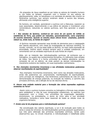 -Os prepostos de Jesus espalham-se por todos os setores do trabalho humano
e, em todos os tempos, cooperam com o homem no seu esforço de
aperfeiçoamento; aliás, os estudiosos e os cientistas do planeta não criaram os
fenômenos químicos, que sempre existiram desde a aurora dos tempos,
afirmando uma inteligência superior.
Os homens, em verdade, aprenderam a química com a Natureza, copiaram as
suas associações, desenvolvendo a sua esfera de estudos e inventaram uma
nomenclatura, reduzindo os valores químicos, sem lhes aprender a origem
divina.
4 – Nos estudos da Química, avaliam-se em cerca de um quarto de milhão as
substâncias da Terra, que podem ser reduzidas, aproximadamente, como originárias
de noventa elementos. Quando os estudos dessa ciência forem ampliados, poderão
reduzir-se, ainda mais, as fontes de origem?
-A Química necessita apresentar essa divisão de elementos para a catalogação
dos valores educativos, com vistas às investigações de natureza científica, no
mundo; contudo,, se na sua base estão os átomos, na mais vasta expressão de
diversidade, mesmo assim tenderá sempre para a unidade substancial, em
remontando com as verdades espirituais às suas fontes de origem.
Aliás, em se tratando das individualizações químicas, já conheceis que o
hidrogênio, no quadro dos conhecimentos terrestres, é o elemento mais simples
de todos. Seu átomo é a forma primordial da matéria planetária, porque
composto de um só elétron, de onde partem as demais individuações no
mecanismo evolutivo da matéria, em suas expressões rudimentares.
5 –Nos chamados movimentos brownianos e nas afinidades moleculares poderemos
observar manifestações de espiritualidade?
-Nos chamados movimentos brownianos, bem como nas atrações moleculares,
ainda não poderemos ver, propriamente, manifestações de espiritualidade,
como princípio de inteligência, mas fenômenos rudimentares da vida em suas
demonstrações de energia potencial, na evolução da matéria, a caminho dos
princípios anímicos, sob a bênção de luz da natureza divina.
6 –Houve uma unidade material para a formação das várias expressões orgânicas
existentes na Terra?
-Assim como o químico humano encontra no hidrogênio a fórmula mais simples
para estabelecer a rota de suas comparações substanciais, os espíritos que
cooperaram com o Cristo, nos primórdios da organização planetária,
encontraram, no protoplasma, o ponto de início para a sua atividade
realizadora, tomando-o como base essencial de todas as células vivas do
organismo terrestre.
7 -Existe uma lei de progresso para a individualização química?
-Na conceituação dos valores espirituais, a Lei é de evolução para todos os
seres e coisas do Universo. As individualizações químicas possuem igualmente a
sua rota para obtenção das primeiras expressões anímicas, sendo justo
observarmos que, no círculo industrial, a individualização é trabalhada pelos
 