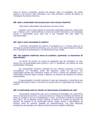 todos os climas e situações, através dos tempos, está, na atualidade, em esfera
superior à do homem, para interpretar, com mais precisão o sentido de beleza, as
mensagens dos planos Invisíveis.
386 –Qual a mediunidade mais preciosa para o bom serviço à Doutrina?
-Não existe mediunidade mais preciosa uma que a outra.
Qualquer uma é campo aberto às mais belas realizações espirituais, sendo justo
que o médium, com a tarefa definida se encha de espírito missionário, com dedicação
sincera e fraternidade pura, para que o seu mandato não seja traído na
improdutividade.
387 –Qual a maior necessidade do médium?
-A primeira necessidade do médium é evangelizar-se a si mesmo antes de se
entregas às grandes tarefas doutrinárias, pois, de outro modo poderá esbarrar sempre
com o fantasma do personalismo, em detrimento de sua missão.
388 –Nos trabalhos mediúnicos temos de considerar, igualmente, os imperativos da
especialização?
-O homem do mundo, no círculo de obrigações que lhe competem na vida,
deverá sair da generalidade para produzir o útil e o agradável, nas esferas de suas
possibilidades individuais.
Em mediunidade, devemos submeter-nos aos mesmos princípios. O homem
enciclopédico, em faculdade, ainda não apareceu, senão em gérmem, nas
organizações geniais que raramente surgem na Terra, e temos de considerar que a
mediunidade somente agora começa a aparecer no conjunto de atributos do homem
transcendente.
A especialização na tarefa mediúnica é mais que necessária e somente de sua
compreensão poderá nascer a harmonia na grande obra de vulgarização da verdade a
realizar.
389 –A mediunidade pode ser retirada em determinadas circunstâncias da vida?
-Os atributos medianímicos são como os talentos do Evangelho. Se o patrimônio
divino é desviado de seus fins, o mal servo torna-se indigno da confiança do Senhor da
seara da verdade e do amor. Multiplicados no bem, os talentos mediúnicos crescerão
para Jesus, sob as bênçãos divinas; todavia, se sofrem os insultos do egoísmo; do
orgulho; da vaidade ou da exploração inferior, podem deixar o intermediário do
invisível entre as sombras pesadas do estacionamento, nas mais dolorosas
perspectivas de expiação, em vista do acréscimo de seus débitos irrefletidos.
 