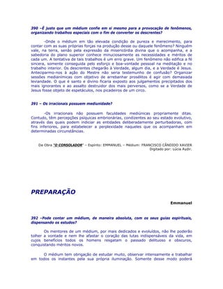390 –É justo que um médium confie em si mesmo para a provocação de fenômenos,
organizando trabalhos especiais com o fim de converter os descrentes?
-Onde o médium em tão elevada condição de pureza e merecimento, para
contar com as suas próprias forças na produção desse ou daquele fenômeno? Ninguém
vale, na terra, senão pela expressão da misericórdia divina que o acompanha, e a
sabedoria do plano superior conhece minuciosamente as necessidades e méritos de
cada um. A tentativa de tais trabalhos é um erro grave. Um fenômeno não edifica a fé
sincera, somente conseguida pelo esforço e boa-vontade pessoal na meditação e no
trabalho interior. Os descrentes chegarão à Verdade, algum dia, e a Verdade é Jesus.
Anteciparmo-nos à ação do Mestre não seria testemunho de confusão? Organizar
sessões medianímicas com objetivo de arrebanhar prosélitos é agir com demasiada
leviandade. O que é santo e divino ficaria exposto aos julgamentos precipitados dos
mais ignorantes e ao assalto destruidor dos mais perversos, como se a Verdade de
Jesus fosse objeto de espetáculos, nos picadeiros de um circo.
391 – Os irracionais possuem mediunidade?
-Os irracionais não possuem faculdades mediúnicas propriamente ditas.
Contudo, têm percepções psíquicas embrionárias, condizentes ao seu estado evolutivo,
através das quais podem indiciar as entidades deliberadamente perturbadoras, com
fins inferiores, para estabelecer a perplexidade naqueles que os acompanham em
determinadas circunstâncias.
Da Obra “O CONSOLADOR” – Espírito: EMMANUEL – Médium: FRANCISCO CÂNDIDO XAVIER
Digitado por: Lúcia Aydir.
PREPARAÇÃO
Emmanuel
392 –Pode contar um médium, de maneira absoluta, com os seus guias espirituais,
dispensando os estudos?
Os mentores de um médium, por mais dedicados e evoluídos, não lhe poderão
tolher a vontade e nem lhe afastar o coração das lutas indispensáveis da vida, em
cujos benefícios todos os homens resgatam o passado delituoso e obscuros,
conquistando méritos novos.
O médium tem obrigação de estudar muito, observar intensamente e trabalhar
em todos os instantes pela sua própria iluminação. Somente desse modo poderá
 