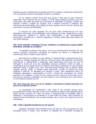 habilitar-se para o desempenho da tarefa que lhe foi confiada, cooperando eficazmente
com os Espíritos sinceros e devotados ao bem e á verdade.
Se um médium espera muito dos seus guias, é lícito que os seus mentores
espirituais muito esperam do seu esforço. E como todo progresso humano, para ser
continuado, não pode prescindir de suas bases já edificadas no espaço, sempre que
possível, criando o hábito de conviver com o espírito luminoso e benefício dos
instrutores da Humanidade, sob a égide de Jesus, sempre vivo no mundo, através dos
seus livros e da sua exemplificação.
O costume de tudo aguardar de um guia pode transformar-se em vício
detestável, infirmando as possibilidades mais preciosas da alma. Chegando-se a esse
desvirtuamento, atinge-se o declive das mistificações e das extravagâncias
doutrinárias, tornando-se o médium preguiçoso e leviano responsável pelo desvio de
sua tarefa sagrada.
393 –Como entender a obsessão: É prova, inevitável, ou acidente que se possa afastar
facilmente, anulando-se os efeitos?
-A obsessão é sempre uma prova, nunca um acontecimento eventual. No seu
exame, contudo, precisamos considerar os méritos da vítima e a dispensa da
misericórdia divina a todos os que sofrem.
Para atenuar ou afastar os seus efeitos, é imprescindível o sentimento do amor
universal no coração daquele que fala em nome de Jesus. Não bastarão as fórmulas
doutrinárias. É indispensável a dedicação, pela fraternidade mais pura. Os que se
entregam à tarefa da cura das obsessões precisam ponderar, antes de tudo, a
necessidade de iluminação interior do médium perturbado, porquanto na sua educação
espiritual reside a própria cura. Se a execução desse esforço não se efetua, tende
cuidado, porque, então, os efeitos serão extensivos a todos os centros de força
orgânica e psíquica. O obsidiado que entrega o corpo, sem resistência moral, as
entidades ignorantes e perturbadas, é como o artista que entregasse seu violino
precioso a um malfeitor, o qual, um dia, poderá renunciar à posse do instrumento que lhe
não pertence, deixando-o esfacelado, sem que o legítimo, mas imprevidente dono, possa utiliza-
lo nas finalidades sagradas da vida.
394 –Será sempre útil, para a cura de um obsidiado, a doutrinação do Espírito perturbado, por
parte de um espiritista convicto?
-A cooperação do companheiro vale muito e faz sempre grande bem,
principalmente ao desencarnado; mas a cura completa do médium não depende tão-só
desse recurso, porque, se é fácil, às vezes, o esclarecimento da entidade infeliz e
sofredora, a doutrinação do encarnado é a mais difícil de todas, visto requisitar os
valores do seu sentimento e da sua boa-vontade, sem o que a cura psíquica se torna
inexeqüível.
395 – Pode a obsessão transformar-se em loucura?
-Qualquer obsessão pode transformar-se em loucura, não só quando a lei das
provações assim o exige, como também na hipótese de o obsidiado entregar-se
 
