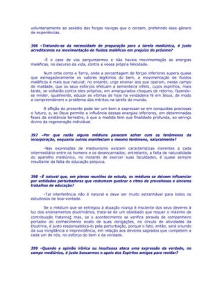 voluntariamente ao assédio das forças noviças que o cercam, preferindo esse gênero
de experiências.
396 –Tratando-se da necessidade de preparação para a tarefa mediúnica, é justo
acreditarmos na movimentação de fluídos maléficos em prejuízo do próximo?
-É o caso de vos perguntarmos e não haveis movimentação as energias
maléficas, no decurso da vida, contra a vossa própria felicidade.
Num orbe como a Terra, onde a porcentagem de forças inferiores supera quase
que esmagadoramente os valores legítimos do bem, a movimentação de fluídos
maléficos é mais que natural; no entanto, urge ensinar aos que operam, nesse campo
de maldade, que os seus esforços efetuam a sementeira infeliz, cujos espinhos, mais
tarde, se voltarão contra eles próprios, em amargurados choques de retorno, fazendo-
se mister, igualmente, educar as vítimas de hoje na verdadeira fé em Jesus, de modo
a compreenderem o problema dos méritos na tarefa do mundo.
A aflição do presente pode ser um bem a expressar-se em conquistas preciosas
o futuro, e, se Deus permite a influência dessas energias inferiores, em determinadas
fases da existência terrestre, é que a medida tem sua finalidade profunda, ao serviço
divino da regeneração individual.
397 –Por que razão alguns médiuns parecem sofrer com os fenômenos da
incorporação, enquanto outros manifestam o mesmo fenômeno, naturalmente?
-Nas expressões de mediunismo existem características inerentes a cada
intermediário entre os homens e os desencarnados; entretanto, a falta de naturalidade
do aparelho mediúnico, no instante de exercer suas faculdades, é quase sempre
resultante da falta de educação psíquica.
398 –É natural que, em plenas reuniões de estudo, os médiuns se deixem influenciar
por entidades perturbadoras que costumam quebrar o ritmo de proveitosos e sinceros
trabalhos de educação?
-Tal interferência não é natural e deve ser muito estranhável para todos os
estudiosos de boa-vontade.
Se o médium que se entregou à atuação noviça é insciente dos seus deveres à
luz dos ensinamentos doutrinários, trata-se de um obsidiado que requer o máximo de
contribuição fraterna; mas, se o acontecimento se verifica através de companheiro
portador do conhecimento exato de suas obrigações, no círculo de atividades da
Doutrina, é justo responsabiliza-lo pela perturbação, porque o fato, então, será oriundo
da sua invigilância e imprevidência, em relação aos deveres sagrados que competem a
cada um de nós, no esforço do bem e da verdade.
399 –Quando a opinião irônica ou insultuosa ataca uma expressão da verdade, no
campo mediúnico, é justo buscarmos o apoio dos Espíritos amigos para revidar?
 