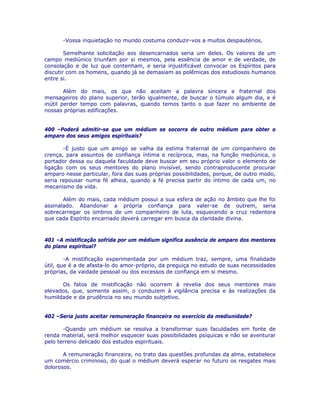 -Vossa inquietação no mundo costuma conduzir-vos a muitos despautérios.
Semelhante solicitação aos desencarnados seria um deles. Os valores de um
campo mediúnico triunfam por si mesmos, pela essência de amor e de verdade, de
consolação e de luz que contenham, e seria injustificável convocar os Espíritos para
discutir com os homens, quando já se demasiam as polêmicas dos estudiosos humanos
entre si.
Além do mais, os que não aceitam a palavra sincera e fraternal dos
mensageiros do plano superior, terão igualmente, de buscar o túmulo algum dia, e é
inútil perder tempo com palavras, quando temos tanto o que fazer no ambiente de
nossas próprias edificações.
400 –Poderá admitir-se que um médium se socorra de outro médium para obter o
amparo dos seus amigos espirituais?
-É justo que um amigo se valha da estima fraternal de um companheiro de
crença, para assuntos de confiança íntima e recíproca, mas, na função mediúnica, o
portador dessa ou daquela faculdade deve buscar em seu próprio valor o elemento de
ligação com os seus mentores do plano invisível, sendo contraproducente procurar
amparo nesse particular, fora das suas próprias possibilidades, porque, de outro modo,
seria repousar numa fé alheia, quando a fé precisa partir do íntimo de cada um, no
mecanismo da vida.
Além do mais, cada médium possui a sua esfera de ação no âmbito que lhe foi
assinalado. Abandonar a própria confiança para valer-se de outrem, seria
sobrecarregar os ombros de um companheiro de luta, esquecendo a cruz redentora
que cada Espírito encarnado deverá carregar em busca da claridade divina.
401 –A mistificação sofrida por um médium significa ausência de amparo dos mentores
do plano espiritual?
-A mistificação experimentada por um médium traz, sempre, uma finalidade
útil, que é a de afasta-lo do amor-próprio, da preguiça no estudo de suas necessidades
próprias, da vaidade pessoal ou dos excessos de confiança em si mesmo.
Os fatos de mistificação não ocorrem à revelia dos seus mentores mais
elevados, que, somente assim, o conduzem à vigilância precisa e às realizações da
humildade e da prudência no seu mundo subjetivo.
402 –Seria justo aceitar remuneração financeira no exercício da mediunidade?
-Quando um médium se resolva a transformar suas faculdades em fonte de
renda material, será melhor esquecer suas possibilidades psíquicas e não se aventurar
pelo terreno delicado dos estudos espirituais.
A remuneração financeira, no trato das questões profundas da alma, estabelece
um comércio criminoso, do qual o médium deverá esperar no futuro os resgates mais
dolorosos.
 