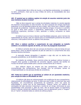 A mediunidade não é ofício do mundo, e os Espíritos esclarecidos, na verdade e
no bem, conhecem, mais que os seus irmãos de carne, as necessidades dos seus
intermediários.
403 –É razoável que os médiuns cogitem da solução de assuntos materiais junto dos
seus mentores do plano invisível?
-Não se deve esquecer que o campo de atividades materiais é a escola sagrada
dos Espíritos incorporados no orbe terrestre. Se não é possível aos amigos espirituais
quebrarem a lei da liberdade própria de seus irmãos, não é lícito que o médium cogite
da solução de problemas materiais junto dos Espíritos amigos. O mundo é o caminho
no qual a alma deve provar a experiência, testemunhar a fé, desenvolver as
tendências superiores, conhecer o bem, aprender o melhor, enriquecer os dotes
individuais.
O médium que se arrisca a desviar suas faculdades psíquicas, para o terreno da
materialidade do mundo, este em marcha para as manifestações grosseiras dos planos
inferiores, onde poderá contrair os débitos mais penosos.
404 –Deve o médium sacrificar o cumprimento de suas obrigações no trabalho
cotidiano e no ambiente sagrado da família, em favor da propaganda doutrinária?
O médium somente deve dar aos serviços da Doutrina a cota de tempo de que
possa dispor, entre os labores sagrados do pão de cada dia e o cumprimento dos seus
elevados deveres familiares.
A execução dessas obrigações é sagrada e urge não cair no declive das
situações parasitárias, ou do fanatismo religioso.
No trabalho da verdade, Jesus caminha antes de qualquer esforço humano e
ninguém deve guardar a pretensão de converter alguém, quando nas tarefas do
mundo há sempre oportunidade para o preciso conhecimento de si mesmo.
Que médium algum se engane em tais perspectivas. Antes sofrer a
incompreensão dos companheiros, que transigir com os princípios, caindo na
irresponsabilidade ou nas penosas dívidas de consciência.
405 –Poder-se-á admitir que os espiritistas se valham de um apostolado mediúnico,
para solução de todas as dificuldades da vida?
-O médium não deve ser sobrecarregado com exigências de seus companheiros,
relativamente às dificuldades da sorte. É justo que seus irmãos se socorram das suas
faculdades, em circunstâncias excepcionais da existência, como nos casos de
enfermidades e outros que se lhe assemelhem. Todavia, cercar um médium de
solicitações de toda natureza é desvirtuar a tarefa de um amigo, eliminando as suas
possibilidades mais preciosas e, além do mais, não se deverá repetir no Espiritismo
sincero a atitude mental dos católicos-romanos, que se abandonam junto à “imagem”
de um “santo”, olvidando todos os valores do esforço próprio.
 