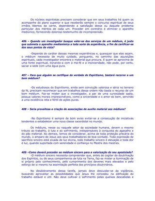Os núcleos espiritistas precisam considerar que em seus trabalhos há quem os
acompanhe do plano superior e que receberão sempre o concurso espiritual de seus
irmãos libertos da carne, dependendo a satisfação desse ou daquele problema
particular dos méritos de cada um. Proceder em contrário é eliminar o aparelho
mediúnico, fornecendo doloroso testemunho de incompreensão.
406 – Quando um investigador busque valer-se dos serviços de um médium, é justo
que submeta o aparelho medianímico a toda sorte de experiência, a fim de certificar-se
dos seus pontos de vista?
-Depende do caráter dessas mesmas experiências e, quaisquer que elas sejam,
o médium necessita de muito cuidado, porquanto, no caminho das aquisições
espirituais, cada investigador encontra o material que procura. E quem se aproxima de
uma fonte espiritual, tisnando-a com a má-fé e a insinceridade, não pode, por certo,
saciar a sede com uma água pura.
407 – Para que alguém se certifique da verdade do Espiritismo, bastará recorrer a um
bom médium?
-Os estudiosos do Espiritismo, ainda sem convicção valorosa e séria no terreno
da fé, precisam reconhecer que em trabalhos dessa ordem não basta o recurso de um
bom médium. Faz-se mister que o investigador, a par de uma curiosidade sadia,
possua valores morais imprescindíveis, como a sinceridade e o amor do bem, servindo
a uma existência reta e fértil de ações puras.
408 – Seria proveitosa a criação de associações de auxílio material aos médiuns?
-No Espiritismo é sempre de bom aviso evitar-se a consecução de iniciativas
tendentes a estabelecer uma nova classe sacerdotal no mundo.
Os médiuns, nesse ou naquele setor da sociedade humana, devem o mesmo
tributo ao trabalho, à luta e ao sofrimento, indispensáveis à conquista do agasalho e
do pão material. Ao demais, temos de considerar, acima de toda proteção precária do
mundo, o amparo de Jesus aos seus trabalhadores de boa-vontade. Toda expressão de
sacrifício sincero está eivada de luz divina, todo trabalho sincero é elevação e toda dor
é luz, quando suportada com serenidade e confiança no Mestre dos mestres.
409 –Como deverá proceder ao médium sincero para a valorização do seu apostolado?
-O médium sincero necessita compreender que, antes de cogitar da doutrinação
dos Espíritos, ou de seus companheiros de luta na Terra, faz-se mister a iluminação de
si próprio pelo conhecimento, pelo cumprimento dos deveres mais elevados e pelo
esforço de si mesmo na assimilação perfeita dos princípios doutrinários.
No desdobramento dessa tarefa, jamais deve descuidar-se da vigilância,
buscando aproveitar as possibilidades que Jesus lhe concedeu na edificação do
trabalho estável e útil. Não deve cultivar o sofrimento pelas queixas descabidas e
 