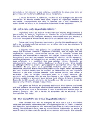 demasiadas e nem recorrer, a todo instante, à assistência dos seus guias, como se
perseverasse em manter uma atitude de criança inexperiente.
O estudo da Doutrina e, sobretudo, o cultivo da auto-evangelização deve ser
ininterrupto. O médium sincero sabe vigiar, fugindo da exploração material ou
sentimental, compreendendo, em todas as ocasiões, que o mais necessitado de
misericórdia é ele próprio, a fim de dar pleno testemunho do seu apostolado.
410 –onde o maior escolho do apostolado mediúnico?
-O primeiro inimigo do médium reside dentro dele mesmo. Freqüentemente é
personalismo, é a ambição, a ignorância ou a rebeldia no voluntário desconhecimento
dos seus deveres à luz do Evangelho, fatores de inferioridade moral que, não raro, o
conduzem a invigilância, à leviandade e à confusão dos campos improdutivos.
Contra esse inimigo é preciso movimentar as energias íntimas pelo estudo, pelo
cultivo da humildade, pela boa-vontade, com o melhor esforço de auto-educação, à
claridade do Evangelho.
O segundo inimigo mais poderoso do apostolado mediúnico não reside no
campo das atividades contrárias à expansão da Doutrina, mas no próprio selo das
organizações espiritistas, constituindo-se daquele que se convenceu quanto aos
fenômenos, sem se converter ao Evangelho pelo coração, trazendo para as fileiras do
Consolador os seus caprichos pessoais, as suas paixões inferiores, tendências nocivas,
opiniões cristalizadas no endurecimento do coração, sem reconhecer a realidade de
suas deficiências e a exigüidade dos seus cabedais íntimos. Habituados ao
estacionamento, esses irmãos infelizes desdenham o esforço próprio – única estrada
de edificação definitiva e sincera – para recorrerem aos espíritos amigos nas menos
dificuldades da vida, como se o apostolado mediúnico fosse uma cadeira de
cartomante. Incapazes do trabalho interior pela edificação própria na fé e na confiança
em Deus, dizem-se necessitados de conforto. Se desatendidos em seus caprichos
inferiores e nas suas questões pessoais, estão sempre prontos para acusar e
escarnecer. Falam da caridade, humilhando todos os princípios fraternos; não
conhecem outro interesse além do que lhes lastreia o seu próprio egoísmo. São
irônicos, acusadores e procedem quase sempre como crianças levianas e inquietas.
Esses são também aqueles elementos da confusão, que não penetram o tempo de
Jesus e nem permitem a entrada de seus irmãos.
Esse gênero de inimigos do apostolado mediúnico é muito comum e insistente
nos seus processos de insinuação, sendo indispensável que o missionário do bem e da
luz se resguarde na prece e na vigilância. E como a verdade deve sempre surgir no
instante oportuno, para que o campo do apostolado não se esterilize, faz-se
imprescindível fugir deles.
411 – Onde a luz definitiva para a vitória do apostolado mediúnico?
-Essa claridade divina está no Evangelho de Jesus, com o qual o missionário
deve estar plenamente identificado para a realização sagrada da sua tarefa. O médium
sem Evangelho pode fornecer as mais elevadas informações ao quadro das filosofias e
ciências fragmentárias da Terra; pode ser um profissional de nomeada, um agente de
experiências do invisível, mas não poderá ser um apóstolo pelo coração. Só a aplicação
 