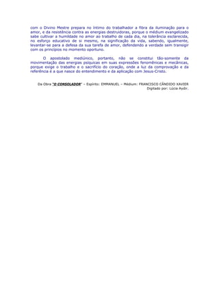 com o Divino Mestre prepara no íntimo do trabalhador a fibra da iluminação para o
amor, e da resistência contra as energias destruidoras, porque o médium evangelizado
sabe cultivar a humildade no amor ao trabalho de cada dia, na tolerância esclarecida,
no esforço educativo de si mesmo, na significação da vida, sabendo, igualmente,
levantar-se para a defesa da sua tarefa de amor, defendendo a verdade sem transigir
com os princípios no momento oportuno.
O apostolado mediúnico, portanto, não se constitui tão-somente da
movimentação das energias psíquicas em suas expressões fenomênicas e mecânicas,
porque exige o trabalho e o sacrifício do coração, onde a luz da comprovação e da
referência é a que nasce do entendimento e da aplicação com Jesus-Cristo.
Da Obra “O CONSOLADOR” – Espírito: EMMANUEL – Médium: FRANCISCO CÂNDIDO XAVIER
Digitado por: Lúcia Aydir.
 