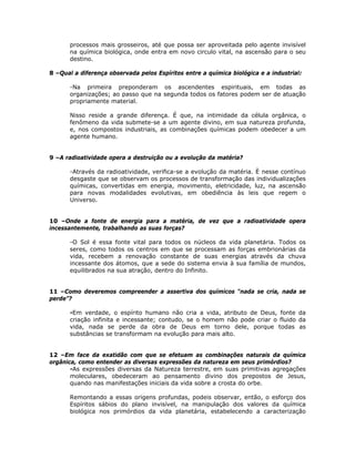 processos mais grosseiros, até que possa ser aproveitada pelo agente invisível
na química biológica, onde entra em novo circulo vital, na ascensão para o seu
destino.
8 –Qual a diferença observada pelos Espíritos entre a química biológica e a industrial:
-Na primeira preponderam os ascendentes espirituais, em todas as
organizações; ao passo que na segunda todos os fatores podem ser de atuação
propriamente material.
Nisso reside a grande diferença. É que, na intimidade da célula orgânica, o
fenômeno da vida submete-se a um agente divino, em sua natureza profunda,
e, nos compostos industriais, as combinações químicas podem obedecer a um
agente humano.
9 –A radioatividade opera a destruição ou a evolução da matéria?
-Através da radioatividade, verifica-se a evolução da matéria. È nesse contínuo
desgaste que se observam os processos de transformação das individualizações
químicas, convertidas em energia, movimento, eletricidade, luz, na ascensão
para novas modalidades evolutivas, em obediência às leis que regem o
Universo.
10 –Onde a fonte de energia para a matéria, de vez que a radioatividade opera
incessantemente, trabalhando as suas forças?
-O Sol é essa fonte vital para todos os núcleos da vida planetária. Todos os
seres, como todos os centros em que se processam as forças embrionárias da
vida, recebem a renovação constante de suas energias através da chuva
incessante dos átomos, que a sede do sistema envia à sua família de mundos,
equilibrados na sua atração, dentro do Infinito.
11 –Como deveremos compreender a assertiva dos químicos “nada se cria, nada se
perde”?
-Em verdade, o espírito humano não cria a vida, atributo de Deus, fonte da
criação infinita e incessante; contudo, se o homem não pode criar o fluido da
vida, nada se perde da obra de Deus em torno dele, porque todas as
substâncias se transformam na evolução para mais alto.
12 –Em face da exatidão com que se efetuam as combinações naturais da química
orgânica, como entender as diversas expressões da natureza em seus primórdios?
-As expressões diversas da Natureza terrestre, em suas primitivas agregações
moleculares, obedeceram ao pensamento divino dos prepostos de Jesus,
quando nas manifestações iniciais da vida sobre a crosta do orbe.
Remontando a essas origens profundas, podeis observar, então, o esforço dos
Espíritos sábios do plano invisível, na manipulação dos valores da química
biológica nos primórdios da vida planetária, estabelecendo a caracterização
 