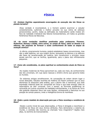 FÍSICA
Emmanuel
15 –Existem Espíritos especialmente encarregados da execução das leis físicas no
planeta terrestre?
-Essa verdade é incontestável, e o homem poderá examinar e estudar
constantemente, auferindo o melhor proveito na sua rotina de esforços
perseverantes; porém, todas as definições do materialismo serão inúteis em
face da realidade irrefutável dos fatores transcendentais, em todos os grandes
fenômenos físicos da Natureza.
16 –As novas revelações científicas positivadas pelos professores Thomson,
Rutherford, Ramsay e Soddy, entre outros, no campo da Física, sobre os átomos e os
elétrons, são possíveis de fornecer o exato conhecimento de todas as etapas da
evolução anímica?
-A ciência, propriamente humana, poderá estabelecer bases convencionais, mas
não a sabe legítima, em sua origem divina, porquanto os átomos e os elétrons
são fases de caracterização da matéria, sem constituírem o princípio nessa
escala sem-fim, que se verifica, igualmente, para o plano dos infinitamente
pequenos.
17 –Como são considerados, no plano espiritual os conhecimentos atuais da Física na
Terra?
-As noções modernas da Física aproximam-se, cada vez mais, do conhecimento
das leis universais, em cujo ápice repousa a diretriz divina que governa todos
os mundos.
Os sistemas antigos envelheceram. As concepções de ontem deram lugar a
novas deduções. Estudos recentes da matéria vos fazem conhecer que os seus
elementos se dissociam pela análise, que o átomo não é indivisível, que toda
expressão material pode ser convertida em força e que toda energia volta ao
reservatório do éter universal. Com o tempo, as fórmulas acadêmicas se
renovarão em outros conceitos da realidade transcendente, e os físicos da Terra
não poderão dispensar Deus nas suas ilações, reintegrando a Natureza na sua
posição de campo passivo, onde a inteligência divina se manifesta.
18 –Onde o ponto imediato de observação para que a Física reconheça a existência de
Deus?
-Desde o ponto inicial de suas observações, a Física é obrigada a reconhecer a
existência de Deus em seus divinos atributos. Para demonstrar o sistema do
mundo, o cientista não recorreu ao chamado “eixo imaginário”? ilações mais
altas, no domínio do transcendente.
 