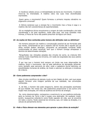 A mecânica celeste prova a irrefutabilidade da teoria do movimento. O planeta
move-se na imensidade. A matéria vibra nas suas mais diversificadas
expressões.
Quem gerou o movimento? Quem forneceu o primeiro impulso vibratório no
organismo universal?
A Ciência esclarece que a energia faz o movimento mas a força é cega e a
matéria não tem características de espontaneidade.
Só na inteligência divina encontramos a origem de toda coordenação e de toda
coordenação e de todo equilíbrio, razão pela qual, nas suas questões mais
íntimas, a Física da Terra não poderá prescindir da lógica com Deus.
19 –As noções de física conhecidas pelos homens são definições reais ou definitivas?
-Os homens possuem da matéria a conceituação possível de ser fornecida pela
sua mente, compreendo-se que o aspecto real do mundo não é aquele que os
olhos mortais podem abranger, porquanto as percepções humanas estão
condicionadas ao plano sensorial, sem que o homem consiga ultrapassar o
domínio de determinadas vibrações.
Mergulhadas nas vibrações pesadas dos círculos da carne, as criaturas têm
notícias muito imperfeitas do Universo, em razão da exigüidade dos seus pobres
cinco sentidos.
É por isso que o homem terá sempre um limite nas suas observações da
matéria, força e movimento, não só pela deficiência de percepção sensorial,
como também pela estrutura do olho, onde a sabedoria divina delimitou as
possibilidades humanas de análise, de modo a valorizar os esforços e iniciativas
da criatura.
20 –Como poderemos compreender o éter?
-Nos círculos científicos do planeta muito se tem falado do éter, sem que possa
alguém fornecer uma imagem perfeita da sua realidade, nas convenções
conhecidas.
E, de fato, o homem não pode imagina-lo, dentro das percepções acanhadas
da sua metade. Por nossa vez, não poderemos proporcionar a vos outros uma
noção mais avançada, em vista da ausência de termos de analogia.
Se, como desencarnados, começamos a examina-lo na sua essência profunda,
para os homens da Terra o éter é quase uma abstração. De qualquer modo,
porém, busquemos entende-lo como fluído sagrado da vida, que se encontra
em todo o cosmo; fluído essencial do Universo, que, em todas as direções, é o
veículo do pensamento divino.
21 –Pode a Física oferecer-nos elementos para apreciar o plano divino da evolução?
 