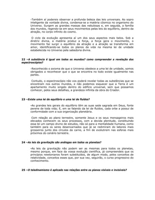 -Também aí podereis observar a profunda beleza das leis universais. Ao sopro
inteligente da vontade divina, condensa-se a matéria cósmica no organismo do
Universo. Surgem as grandes massas das nebulosas e, em seguida, a família
dos mundos, regendo-se em seus movimentos pelas leis do equilíbrio, dentro da
atração, no corpo infinito do cosmo.
O ciclo da evolução apresenta aí um dos seus aspectos mais belos. Sob a
diretriz divina, a matéria produz a força, a força gera o movimento, o
movimento faz surgir o equilíbrio da atração e a atração se transforma em
amor, identificando-se todos os planos da vida na mesma lei de unidade
estabelecida no Universo pela sabedoria divina.
22 –A substância é igual em todos os mundos? como compreender a revelação dos
espectroscópios?
-Reconhecido o axioma de que o Universo obedece a uma lei de unidade, somos
obrigados a reconhecer que o que se encontra no todo existe igualmente nas
partes.
Contudo, o espectroscópio não vos poderá revelar todas as substâncias que se
encontram nos outros mundos, e não podemos esquecer que a Terra é um
apartamento muito singelo dentro do edifício universal, sem que possamos
conhecer, pelos seus detalhes, a grandeza infinita da obra do Criador.
23 –Existe uma lei de equilíbrio e uma lei de fluídos?
-As grandes leis gerais do equilíbrio têm as suas sede sagrada em Deus, fonte
perene de toda vida; E, em se falando da lei de fluídos, cada orbe a possui de
conformidade com a sua organização planetária.
Com relação ao plano terrestre, somente Jesus e os seus mensageiros mais
elevados conhecem os seus processos, com a devida plenitude, constituindo
essa lei um campo divino de estudos, não só para a mentalidade humana, como
também para os seres desencarnados que já se redimiram do labores mais
grosseiros junto dos círculos da carne, a fim de evolutirem nas esferas mais
próximos do cenário terrestre.
24 –As leis da gravitação são análogas em todos os planetas?
-As leis da gravitação não podem ser as mesmas para todos os planetas,
mesmo porque, em face da vossa evolução científica, já compreendeis que os
princípios newtonianos foram substituídos, de algum modo, pelos conceitos de
relatividade, conceitos esses que, por sua vez, seguirão, o curso progressivo do
conhecimento.
25 –O teledinamismo é aplicado nas relações entre os planos visíveis e invisíveis?
 