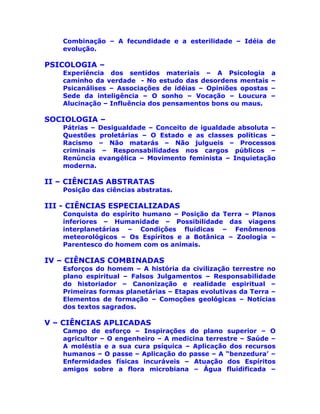 Combinação – A fecundidade e a esterilidade – Idéia de
evolução.
PSICOLOGIA –
Experiência dos sentidos materiais – A Psicologia a
caminho da verdade - No estudo das desordens mentais –
Psicanálises – Associações de idéias – Opiniões opostas –
Sede da inteligência – O sonho – Vocação – Loucura –
Alucinação – Influência dos pensamentos bons ou maus.
SOCIOLOGIA –
Pátrias – Desigualdade – Conceito de igualdade absoluta –
Questões proletárias – O Estado e as classes políticas –
Racismo – Não matarás – Não julgueis – Processos
criminais – Responsabilidades nos cargos públicos –
Renúncia evangélica – Movimento feminista – Inquietação
moderna.
II – CIÊNCIAS ABSTRATAS
Posição das ciências abstratas.
III - CIÊNCIAS ESPECIALIZADAS
Conquista do espírito humano – Posição da Terra – Planos
inferiores – Humanidade – Possibilidade das viagens
interplanetárias – Condições fluídicas – Fenômenos
meteorológicos – Os Espíritos e a Botânica – Zoologia –
Parentesco do homem com os animais.
IV – CIÊNCIAS COMBINADAS
Esforços do homem – A história da civilização terrestre no
plano espiritual – Falsos Julgamentos – Responsabilidade
do historiador – Canonização e realidade espiritual –
Primeiras formas planetárias – Etapas evolutivas da Terra –
Elementos de formação – Comoções geológicas – Notícias
dos textos sagrados.
V – CIÊNCIAS APLICADAS
Campo de esforço – Inspirações do plano superior – O
agricultor – O engenheiro – A medicina terrestre – Saúde –
A moléstia e a sua cura psíquica – Aplicação dos recursos
humanos – O passe – Aplicação do passe – A “benzedura’ –
Enfermidades físicas incuráveis – Atuação dos Espíritos
amigos sobre a flora microbiana – Água fluidificada –
 