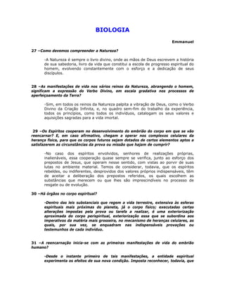 BIOLOGIA
Emmanuel
27 –Como devemos compreender a Natureza?
-A Natureza é sempre o livro divino, onde as mãos de Deus escrevem a história
de sua sabedoria, livro da vida que constitui a escola de progresso espiritual do
homem, evolvendo constantemente com o esforço e a dedicação de seus
discípulos.
28 –As manifestações de vida nos vários reinos da Natureza, abrangendo o homem,
significam a expressão do Verbo Divino, em escala gradativa nos processos de
aperfeiçoamento da Terra?
-Sim, em todos os reinos da Natureza palpita a vibração de Deus, como o Verbo
Divino da Criação Infinita, e, no quadro sem-fim do trabalho da experiência,
todos os princípios, como todos os indivíduos, catalogam os seus valores e
aquisições sagradas para a vida imortal.
29 –Os Espíritos cooperam no desenvolvimento do embrião do corpo em que se vão
reencarnar? E, em caso afirmativo, chegam a operar nos complexos celulares da
herança física, para que os corpos futuros sejam dotados de certos elementos aptos a
satisfazerem as circunstâncias da prova ou missão que hajam de cumprir?
-No caso dos espíritos envolvidos, senhores de realizações próprias,
inalienáveis, essa cooperação quase sempre se verifica, junto ao esforço dos
prepostos de Jesus, que operam nesse sentido, com vistas ao porvir de suas
lutas no ambiente material. Temos de considerar, todavia, que os espíritos
rebeldes, ou indiferentes, desprovidos dos valores próprios indispensáveis, têm
de aceitar a deliberação dos prepostos referidos, os quais escolhem as
substâncias que merecem ou que lhes são imprescindíveis no processo de
resgate ou de evolução.
30 –Há órgãos no corpo espiritual?
-Dentro das leis substanciais que regem a vida terrestre, extensiva às esferas
espirituais mais próximas do planeta, já o corpo físico; executadas certas
alterações impostas pela prova ou tarefa a realizar, é uma exteriorização
aproximada do corpo perispiritual, exteriorização essa que se subordina aos
imperativos da matéria mais grosseira, no mecanismo de heranças celulares, as
quais, por sua vez, se enquadram nas indispensáveis provações ou
testemunhos de cada indivíduo.
31 –A reencarnação inicia-se com as primeiras manifestações de vida do embrião
humano?
-Desde o instante primeiro de tais manifestações, a entidade espiritual
experimenta os efeitos de sua nova condição. Imposta reconhecer, todavia, que
 