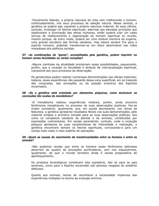 -Fisicamente falando, a própria natureza do orbe vem melhorando o homem,
continuadamente, nos seus processos de seleção natural. Nesse sentido, a
genética só poderá agir copiando a própria natureza material. Se essa ciência,
contudo, investigar os fatores espirituais, aderindo aos elevados princípios que
objetivaram a iluminação das almas humanas, então poderá criar um vasto
serviço de melhoramento e regeneração do homem espiritual no mundo,
mesmo porque, de outro modo, poderá ser uma notável mentora da eugenia,
uma grande escultora das formas celulares, mas estará sempre fria para o
espírito humano, podendo transformar-se em títere abominável nas mãos
impiedosas dos políticos racistas.
37 –As combinações de “genes”, aconselhadas pela genética, podem imprimir no
homem certas faculdades ou certas vocações?
-Alguns cientistas da atualidade proclamam essas possibilidades, esquecendo,
porém, que a vocação ou faculdade é atributo da individualização espiritual,
inacessível aos seus processos de observação.
Os geneticistas podem realizar numerosas demonstrações nas células materiais;
todavia, essas experiências não passarão dessa zona superficial, em se tratando
das conquistas, das provações ou da posição evolutiva dos Espíritos
encarnados.
38 –Se a genética está orientada por elementos psíquicos, como esclarecer as
conclusões tão exatas do mendelismo?
-O mendelismo realizou experiências notáveis, porém, ainda encontra
fenômenos inexplicáveis no processo de suas observações positivas. Faz-se
mister considerar, igualmente, que, em escala decrescente, nos reinos da
Natureza, a genética apresenta resultados felizes nas suas demonstrações, pelo
material simples e primitivo tomado para as suas observações práticas; tais
como os complexos celulares de plantas e de animais, constituídos por
expressões rudimentares. Em escala ascendente, contudo, onde a evolução
psíquica apresenta as suas características de intensidade e realização, a
genética encontrará sempre os fatores espirituais, convocando-a para um
campo mais vasto e mais sublime de operações.
39 –Quais as causas do nascimento de monstruosidades entre os homens e entre os
animais?
-Não podemos olvidar que entre os homens esses fenômenos dolorosos
decorrem do quadro de provações purificadoras, sem nos esquecermos,
igualmente, de que o mundo terrestre ainda é escola preparatória de
aperfeiçoamento.
Os produtos teratológicos constituem luta expiatória, não só para os pais
sensíveis, como para o Espírito encarnado sob penosos resgates do pretérito
delituoso.
Quanto aos animais, temos de reconhecer a necessidade imperiosa das
experiências múltiplas no drama da evolução anímica.
 