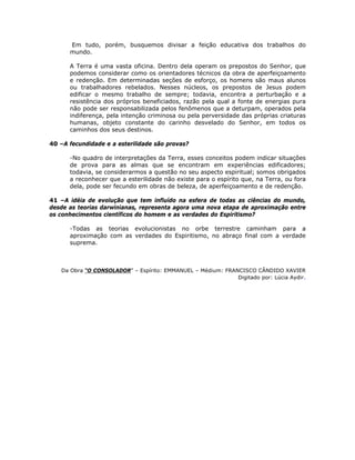Em tudo, porém, busquemos divisar a feição educativa dos trabalhos do
mundo.
A Terra é uma vasta oficina. Dentro dela operam os prepostos do Senhor, que
podemos considerar como os orientadores técnicos da obra de aperfeiçoamento
e redenção. Em determinadas seções de esforço, os homens são maus alunos
ou trabalhadores rebelados. Nesses núcleos, os prepostos de Jesus podem
edificar o mesmo trabalho de sempre; todavia, encontra a perturbação e a
resistência dos próprios beneficiados, razão pela qual a fonte de energias pura
não pode ser responsabilizada pelos fenômenos que a deturpam, operados pela
indiferença, pela intenção criminosa ou pela perversidade das próprias criaturas
humanas, objeto constante do carinho desvelado do Senhor, em todos os
caminhos dos seus destinos.
40 –A fecundidade e a esterilidade são provas?
-No quadro de interpretações da Terra, esses conceitos podem indicar situações
de prova para as almas que se encontram em experiências edificadores;
todavia, se considerarmos a questão no seu aspecto espiritual; somos obrigados
a reconhecer que a esterilidade não existe para o espírito que, na Terra, ou fora
dela, pode ser fecundo em obras de beleza, de aperfeiçoamento e de redenção.
41 –A idéia de evolução que tem influído na esfera de todas as ciências do mundo,
desde as teorias darwinianas, representa agora uma nova etapa de aproximação entre
os conhecimentos científicos do homem e as verdades do Espiritismo?
-Todas as teorias evolucionistas no orbe terrestre caminham para a
aproximação com as verdades do Espiritismo, no abraço final com a verdade
suprema.
Da Obra “O CONSOLADOR” – Espírito: EMMANUEL – Médium: FRANCISCO CÂNDIDO XAVIER
Digitado por: Lúcia Aydir.
 