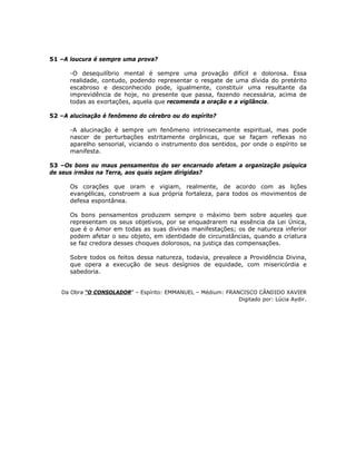 51 –A loucura é sempre uma prova?
-O desequilíbrio mental é sempre uma provação difícil e dolorosa. Essa
realidade, contudo, podendo representar o resgate de uma dívida do pretérito
escabroso e desconhecido pode, igualmente, constituir uma resultante da
imprevidência de hoje, no presente que passa, fazendo necessária, acima de
todas as exortações, aquela que recomenda a oração e a vigilância.
52 –A alucinação é fenômeno do cérebro ou do espírito?
-A alucinação é sempre um fenômeno intrinsecamente espiritual, mas pode
nascer de perturbações estritamente orgânicas, que se façam reflexas no
aparelho sensorial, viciando o instrumento dos sentidos, por onde o espírito se
manifesta.
53 –Os bons ou maus pensamentos do ser encarnado afetam a organização psíquica
de seus irmãos na Terra, aos quais sejam dirigidas?
Os corações que oram e vigiam, realmente, de acordo com as lições
evangélicas, constroem a sua própria fortaleza, para todos os movimentos de
defesa espontânea.
Os bons pensamentos produzem sempre o máximo bem sobre aqueles que
representam os seus objetivos, por se enquadrarem na essência da Lei Única,
que é o Amor em todas as suas divinas manifestações; os de natureza inferior
podem afetar o seu objeto, em identidade de circunstâncias, quando a criatura
se faz credora desses choques dolorosos, na justiça das compensações.
Sobre todos os feitos dessa natureza, todavia, prevalece a Providência Divina,
que opera a execução de seus desígnios de equidade, com misericórdia e
sabedoria.
Da Obra “O CONSOLADOR” – Espírito: EMMANUEL – Médium: FRANCISCO CÂNDIDO XAVIER
Digitado por: Lúcia Aydir.
 