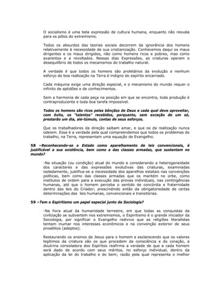 O socialismo é uma bela expressão de cultura humana, enquanto não resvala
para os pólos do extremismo.
Todos os absurdos das teorias sociais decorrem da ignorância dos homens
relativamente à necessidade de sua cristianização. Conhecemos daqui os maus
dirigentes e os maus dirigidos, não como homens ricos e pobres, mas como
avarentos e a revoltados. Nessas dias Expressões, as criaturas operam o
desequilíbrio de todos os mecanismos do trabalho natural.
A verdade é que todos os homens são proletários da evolução e nenhum
esforço de boa realização na Terra é indigno do espírito encarnado.
Cada máquina exige uma direção especial, e o mecanismo do mundo requer o
infinito de aptidões e de conhecimentos.
Sem a harmonia de cada peça na posição em que se encontra, toda produção é
contraproducente e toda boa tarefa impossível.
Todos os homens são ricos pelas bênçãos de Deus e cada qual deve aproveitar,
com êxito, os “talentos” recebidos, porquanto, sem exceção de um só,
prestarão um dia, ale-túmulo, contas de seus esforços.
Que os trabalhadores da direção saibam amar, e que os da realização nunca
odeiem. Essa é a verdade pela qual compreendemos que todos os problemas do
trabalho, na Terra, representam uma equação de Evangelho.
58 –Reconhecendo-se o Estado como aparelhamento de leis convencionais, é
justificável a sua existência, bem como a das classes armadas, que sustentam no
mundo?
-Na situação (ou condição) atual do mundo e considerando a heterogeneidade
dos caracteres e das expressões evolutivas das criaturas, examinadas
isoladamente, justifica-se a necessidade dos aparelhos estatais nas convenções
políticas, bem como das classes armadas que os mantém no orbe, como
institutos de ordem para a execução das provas individuais, nas contingências
humanas, até que o homem perceba o sentido de concórdia e fraternidade
dentro das leis do Criador; prescindindo então da obrigatoriedade de certas
determinações das leis humanas, convencionais e transitórias.
59 –Tem o Espiritismo um papel especial junto da Sociologia?
-Na hora atual da humanidade terrestre, em que todas as conquistas da
civilização se subvertem nos extremismos, o Espiritismo é o grande iniciador da
Sociologia, por significar o Evangelho redivivo que as religiões literalistas
tentam inumar nos interesses econômicos e na convenção exterior de seus
prosélitos (adeptos).
Restaurando os ensinos de Jesus para o homem e esclarecendo que os valores
legítimos da criatura são os que procedem da consciência e do coração, a
doutrina consoladora dos Espíritos reafirma a verdade de que a cada homem
será dado de acordo com seus méritos, no esforço individual, dentro da
aplicação da lei do trabalho e do bem; razão pela qual representa o melhor
 