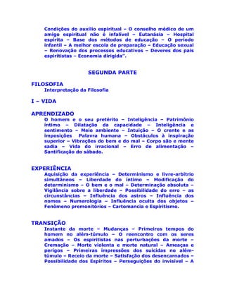 Condições do auxílio espiritual – O conselho médico de um
amigo espiritual não é infalível – Eutanásia – Hospital
espírita – Base dos métodos de educação – O período
infantil – A melhor escola de preparação – Educação sexual
– Renovação dos processos educativos – Deveres dos pais
espiritistas – Economia dirigida”.
SEGUNDA PARTE
FILOSOFIA
Interpretação da Filosofia
I – VIDA
APRENDIZADO
O homem e o seu pretérito – Inteligência – Patrimônio
íntimo – Dilatação da capacidade – Inteligência e
sentimento – Meio ambiente – Intuição – O crente e as
imposições Palavra humana – Obstáculos à inspiração
superior – Vibrações do bem e do mal – Corpo são e mente
sadia – Vida do irracional – Erro de alimentação –
Santificação do sábado.
EXPERIÊNCIA
Aquisição da experiência – Determinismo e livre-arbítrio
simultâneos – Liberdade do íntimo – Modificação do
determinismo – O bem e o mal – Determinação absoluta –
Vigilância sobre a liberdade – Possibilidade do erro – as
circunstâncias – Influência dos astros – Influência dos
nomes – Numerologia – Influência oculta dos objetos –
Fenômeno premonitórios – Cartomancia e Espiritismo.
TRANSIÇÃO
Instante da morte – Mudanças – Primeiros tempos do
homem no além-túmulo – O reencontro com os seres
amados – Os espiritistas nas perturbações da morte –
Cremação – Morte violenta e morte natural – Ameaças e
perigos – Primeiras impressões dos suicidas no além-
túmulo – Receio da morte – Satisfação dos desencarnados –
Possibilidade dos Espíritos – Perseguições do invisível – A
 