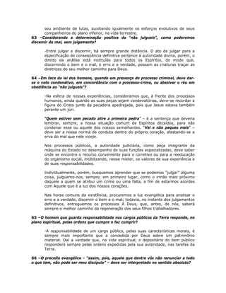 seu ambiente de lutas, auxiliando igualmente os esforços evolutivos de seus
companheiros do plano inferior, na vida terrestre.
63 –Considerando a determinação positiva do “não julgueis”, como poderemos
discernir do mal, sem julgamento?
-Entre julgar e discernir, há sempre grande distância. O ato de julgar para a
especificação de conseqüência definitiva pertence à autoridade divina, porém, o
direito da análise está instituído para todos os Espíritos, de modo que,
discernindo o bem e o mal, o erro e a verdade, possam as criaturas traçar as
diretrizes do seu melhor caminho para Deus.
64 –Em face da lei dos homens, quando em presença do processo criminal, deve dar-
se o voto condenativo, em concordância com o processo-crime, ou absolver o réu em
obediência ao “não julgueis”?
-Na esfera de nossas experiências, consideramos que, à frente dos processos
humanos, ainda quando as suas peças sejam condenatórias, deve-se recordar a
figura do Cristo junto da pecadora apedrejada, pois que Jesus estava também
perante um júri.
“Quem estiver sem pecado atire a primeira pedra” – é a sentença que deveria
lembrar, sempre, a nossa situação comum de Espíritos decaídos, para não
condenar esse ou aquele dos nossos semelhantes. “Vai e não peques mais” –
deve ser a nossa norma de conduta dentro do próprio coração, afastando-se a
erva do mal que nele viceje.
Nos processos públicos, a autoridade judiciária, como peça integrante da
máquina do Estado no desempenho de suas funções especializadas, deve saber
onde se encontra o recurso conveniente para o corretivo ou para a reeducação
do organismo social, mobilizando, nesse mister, os valores de sua experiência e
de suas responsabilidades.
Individualmente, porém, busquemos aprender que se podemos “julgar” alguma
coisa, julguemo-nos, sempre, em primeiro lugar, como o irmão mais próximo
daquele a quem se atribui um crime ou uma falta, a fim de estarmos acordes
com Aquele que é a luz dos nossos corações.
Nas horas comuns da existência, procuremos a luz evangélica para analisar o
erro e a verdade, discernir o bem e o mal; todavia, no instante dos julgamentos
definitivos, entreguemos os processos A Deus, que, antes, de nós, saberá
sempre o melhor caminho da regeneração dos seus filhos trabalhadores.
65 –O homem que guarda responsabilidade nos cargos públicos da Terra responde, no
plano espiritual, pelas ordens que cumpre e faz cumprir?
-A responsabilidade de um cargo público, pelas suas características morais, é
sempre mais importante que a concedida por Deus sobre um patrimônio
material. Daí a verdade que, na vida espiritual, o depositário do bem público
responderá sempre pelas ordens expedidas pela sua autoridade, nas tarefas da
Terra.
66 –O preceito evangélico – “assim, pois, aquele que dentre vós não renunciar a tudo
o que tem, não pode ser meu discípulo” – deve ser interpretado no sentido absoluto?
 
