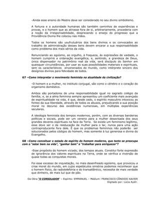 -Ainda esse ensino do Mestre deve ser considerado no seu divino simbolismo.
A fortuna e a autoridade humanas são também caminhos de experiências e
provas, e o homem que as atirasse fora de si, arbitrariamente, procederia com
a noção da irresponsabilidade, desprezando o ensejo do progresso que a
Providência Divina lhe colocou nas mãos.
Todos os homens são usufrutuários dos bens divinos e os convocados ao
trabalho de administração desses bens devem encarar a sua responsabilidade
como problema dos mais sérios da vida.
Renunciando ao egoísmo, ao orgulho, à fraqueza, às expressões de vaidade, o
homem cumprirá a ordenação evangélica, e, sentindo, a grandeza de Deus,
único dispensador no patrimônio real da vida, será discípulo do Senhor em
quaisquer circunstâncias, por usar as suas possibilidades materiais e espirituais,
sem os característicos envenenados do mundo, como intérprete sincero dos
desígnios divinos para felicidade de todos.
67 –Como interpretar o movimento feminista na atualidade da civilização?
-O homem e a mulher, no instituto conjugal, são como o cérebro e o coração do
organismo doméstico.
Ambos são portadores de uma responsabilidade igual no sagrado colégio da
família; e, se a alma feminina sempre apresentou um coeficiente mais avançado
de espiritualidade na vida, é que, desde cedo, o espírito masculino intoxicou as
fontes da sua liberdade, através de todos os abusos, prejudicando a sua posição
moral no decurso das existências numerosas, em múltiplas experiências
seculares.
A ideologia feminista dos tempos modernos, porém, com as diversas bandeiras
políticas e sociais, pode ser um veneno para a mulher desavisada dos seus
grandes deveres espirituais na face da Terra. Se existe um feminismo legítimo,
esse deve ser o da reeducação da mulher para o lar, nunca para uma ação
contraproducente fora dele. É que os problemas femininos não poderão ser
solucionados pelos códigos do homem, mas somente à luz generosa e divina do
Evangelho.
68 –Como conceituar o estado de espírito do homem moderno, que tanto se preocupa
com o “estar bem na vida”, “ganhar bem” e “trabalhar para enriquecer”?
-Esse propósito do homem viciado, dos tempos atuais. Constitui forte expressão
de ignorância dos valores espirituais na Terra, onde se verifica a inversão de
quase todas as conquistas morais.
Foi esse excesso de inquietação, no mais desenfreado egoísmo, que provocou a
crise moral do mundo, em cujos espetáculos sinistros podemos reconhecer que
o homem físico, da radiotelefonia e do transatlântico, necessita de mais verdade
que dinheiro, de mais luz que de pão.
Da Obra “O CONSOLADOR” – Espírito: EMMANUEL – Médium: FRANCISCO CÂNDIDO XAVIER
Digitado por: Lúcia Aydir.
 