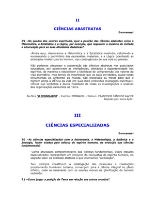 II
CIÊNCIAS ABASTRATAS
Emmanuel
69 –No quadro dos valores espirituais, qual a posição das ciências abstratas como a
Matemática, a Estatística e a Lógica, por exemplo, que requerem o máximo de método
e observação para as suas atividades dedutivas?
-Ainda aqui, observamos a Matemática e a Estatística medindo, calculando e
enumerando o patrimônio das expressões materiais, e a Lógica orientando as
atividades intelectuais do homem, nas contingências de sua vida no planeta.
Não podemos desprezar a cooperação das ciências abstratas nos postulados
educativos, por adestrarem as inteligências, dilatando a espontaneidade nos
espíritos, de maneira a estabelecer a facilidade de compreensão dos valores da
vida planetária, mas temos de reconhecer que as suas atividades, quase todas
circunscritas ao ambiente do mundo, são processos ou meios para que o
homem atinja a ciÊncia da vida em suas mais profundas revelações espirituais,
ciÊncia que simboliza a divina finalidade de todas as investigações e análises
das organizações existentes na Terra.
Da Obra “O CONSOLADOR” – Espírito: EMMANUEL – Médium: FRANCISCO CÂNDIDO XAVIER
Digitado por: Lúcia Aydir.
III
CIÊNCIAS ESPECIALIZADAS
Emmanuel
70 –As ciências especializadas com a Astronomia, a Meteorologia, a Botânica e a
Zoologia, foram criadas pelo esforço do espírito humano, na evolução das ciências
fundamentais?
-Como atividades complementares das ciências fundamentais, esses estudos
especializados representam um conjunto de conquistas do espírito humano, no
sagrado labor da entidade abstrata a que chamamos “civilização”.
Tais esforços constituem a catalogação das pesquisas e realizações
propriamente humanas: todavia, convergem para a ciência integral no plano
infinito, onde se irmanarão com os valores morais na glorificação do homem
redimido.
71 –Como julgar a posição da Terra em relação aos outros mundos?
 