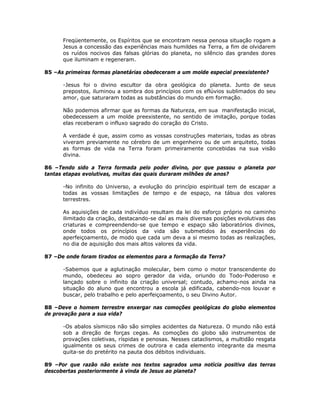 Freqüentemente, os Espíritos que se encontram nessa penosa situação rogam a
Jesus a concessão das experiências mais humildes na Terra, a fim de olvidarem
os ruídos nocivos das falsas glórias do planeta, no silêncio das grandes dores
que iluminam e regeneram.
85 –As primeiras formas planetárias obedeceram a um molde especial preexistente?
-Jesus foi o divino escultor da obra geológica do planeta. Junto de seus
prepostos, iluminou a sombra dos princípios com os eflúvios sublimados do seu
amor, que saturaram todas as substâncias do mundo em formação.
Não podemos afirmar que as formas da Natureza, em sua manifestação inicial,
obedecessem a um molde preexistente, no sentido de imitação, porque todas
elas receberam o influxo sagrado do coração do Cristo.
A verdade é que, assim como as vossas construções materiais, todas as obras
viveram previamente no cérebro de um engenheiro ou de um arquiteto, todas
as formas de vida na Terra foram primeiramente concebidas na sua visão
divina.
86 –Tendo sido a Terra formada pelo poder divino, por que passou o planeta por
tantas etapas evolutivas, muitas das quais duraram milhões de anos?
-No infinito do Universo, a evolução do princípio espiritual tem de escapar a
todas as vossas limitações de tempo e de espaço, na tábua dos valores
terrestres.
As aquisições de cada indivíduo resultam da lei do esforço próprio no caminho
ilimitado da criação, destacando-se daí as mais diversas posições evolutivas das
criaturas e compreendendo-se que tempo e espaço são laboratórios divinos,
onde todos os princípios da vida são submetidos às experiências do
aperfeiçoamento, de modo que cada um deva a si mesmo todas as realizações,
no dia de aquisição dos mais altos valores da vida.
87 –De onde foram tirados os elementos para a formação da Terra?
-Sabemos que a aglutinação molecular, bem como o motor transcendente do
mundo, obedeceu ao sopro gerador da vida, oriundo do Todo-Poderoso e
lançado sobre o infinito da criação universal; contudo, achamo-nos ainda na
situação do aluno que encontrou a escola já edificada, cabendo-nos louvar e
buscar, pelo trabalho e pelo aperfeiçoamento, o seu Divino Autor.
88 –Deve o homem terrestre enxergar nas comoções geológicas do globo elementos
de provação para a sua vida?
-Os abalos sísmicos não são simples acidentes da Natureza. O mundo não está
sob a direção de forças cegas. As comoções do globo são instrumentos de
provações coletivas, ríspidas e penosas. Nesses cataclismos, a multidão resgata
igualmente os seus crimes de outrora e cada elemento integrante da mesma
quita-se do pretérito na pauta dos débitos individuais.
89 –Por que razão não existe nos textos sagrados uma notícia positiva das terras
descobertas posteriormente à vinda de Jesus ao planeta?
 