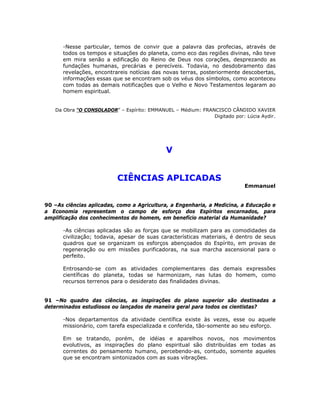 -Nesse particular, temos de convir que a palavra das profecias, através de
todos os tempos e situações do planeta, como eco das regiões divinas, não teve
em mira senão a edificação do Reino de Deus nos corações, desprezando as
fundações humanas, precárias e perecíveis. Todavia, no desdobramento das
revelações, encontrareis notícias das novas terras, posteriormente descobertas,
informações essas que se encontram sob os véus dos símbolos, como aconteceu
com todas as demais notificações que o Velho e Novo Testamentos legaram ao
homem espiritual.
Da Obra “O CONSOLADOR” – Espírito: EMMANUEL – Médium: FRANCISCO CÂNDIDO XAVIER
Digitado por: Lúcia Aydir.
V
CIÊNCIAS APLICADAS
Emmanuel
90 –As ciências aplicadas, como a Agricultura, a Engenharia, a Medicina, a Educação e
a Economia representam o campo de esforço dos Espíritos encarnados, para
amplificação dos conhecimentos do homem, em benefício material da Humanidade?
-As ciências aplicadas são as forças que se mobilizam para as comodidades da
civilização; todavia, apesar de suas características materiais, é dentro de seus
quadros que se organizam os esforços abençoados do Espírito, em provas de
regeneração ou em missões purificadoras, na sua marcha ascensional para o
perfeito.
Entrosando-se com as atividades complementares das demais expressões
científicas do planeta, todas se harmonizam, nas lutas do homem, como
recursos terrenos para o desiderato das finalidades divinas.
91 –No quadro das ciências, as inspirações do plano superior são destinadas a
determinados estudiosos ou lançados de maneira geral para todos os cientistas?
-Nos departamentos da atividade científica existe às vezes, esse ou aquele
missionário, com tarefa especializada e conferida, tão-somente ao seu esforço.
Em se tratando, porém, de idéias e aparelhos novos, nos movimentos
evolutivos, as inspirações do plano espiritual são distribuídas em todas as
correntes do pensamento humano, percebendo-as, contudo, somente aqueles
que se encontram sintonizados com as suas vibrações.
 