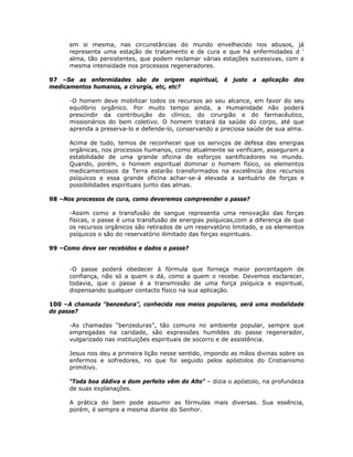 em si mesma, nas circunstâncias do mundo envelhecido nos abusos, já
representa uma estação de tratamento e de cura e que há enfermidades d ‘
alma, tão persistentes, que podem reclamar várias estações sucessivas, com a
mesma intensidade nos processos regeneradores.
97 –Se as enfermidades são de origem espiritual, é justo a aplicação dos
medicamentos humanos, a cirurgia, etc, etc?
-O homem deve mobilizar todos os recursos ao seu alcance, em favor do seu
equilíbrio orgânico. Por muito tempo ainda, a Humanidade não poderá
prescindir da contribuição do clínico, do cirurgião e do farmacêutico,
missionários do bem coletivo. O homem tratará da saúde do corpo, até que
aprenda a preserva-lo e defende-lo, conservando a preciosa saúde de sua alma.
Acima de tudo, temos de reconhecer que os serviços de defesa das energias
orgânicas, nos processos humanos, como atualmente se verificam, asseguram a
estabilidade de uma grande oficina de esforços santificadores no mundo.
Quando, porém, o homem espiritual dominar o homem físico, os elementos
medicamentosos da Terra estarão transformados na excelência dos recursos
psíquicos e essa grande oficina achar-se-á elevada a santuário de forças e
possibilidades espirituais junto das almas.
98 –Nos processos de cura, como deveremos compreender o passe?
-Assim como a transfusão de sangue representa uma renovação das forças
físicas, o passe é uma transfusão de energias psíquicas,com a diferença de que
os recursos orgânicos são retirados de um reservatório limitado, e os elementos
psíquicos o são do reservatório ilimitado das forças espirituais.
99 –Como deve ser recebidos e dados o passe?
-O passe poderá obedecer à fórmula que forneça maior porcentagem de
confiança, não só a quem o dá, como a quem o recebe. Devemos esclarecer,
todavia, que o passe é a transmissão de uma força psíquica e espiritual,
dispensando qualquer contacto físico na sua aplicação.
100 –A chamada “benzedura”, conhecida nos meios populares, será uma modalidade
do passe?
-As chamadas “benzeduras”, tão comuns no ambiente popular, sempre que
empregadas na caridade, são expressões humildes do passe regenerador,
vulgarizado nas instituições espirituais de socorro e de assistência.
Jesus nos deu a primeira lição nesse sentido, impondo as mãos divinas sobre os
enfermos e sofredores, no que foi seguido pelos apóstolos do Cristianismo
primitivo.
“Toda boa dádiva e dom perfeito vêm do Alto” – dizia o apóstolo, na profundeza
de suas explanações.
A prática do bem pode assumir as fórmulas mais diversas. Sua essência,
porém, é sempre a mesma diante do Senhor.
 