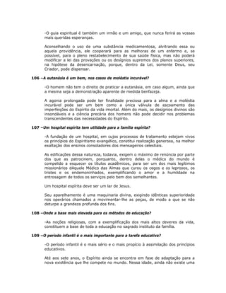 -O guia espiritual é também um irmão e um amigo, que nunca ferirá as vossas
mais queridas esperanças.
Aconselhando o uso de uma substância medicamentosa, alvitrando essa ou
aquela providência, ele cooperará para as melhoras de um enfermo e, se
possível, para o pleno restabelecimento de sua saúde física, mas não poderá
modificar a lei das provações ou os desígnios supremos dos planos superiores,
na hipótese da desencarnação, porque, dentro da Lei, somente Deus, seu
Criador, pode dispensar.
106 –A eutanásia é um bem, nos casos de moléstia incurável?
-O homem não tem o direito de praticar a eutanásia, em caso algum, ainda que
a mesma seja a demonstração aparente de medida benfazeja.
A agonia prolongada pode ter finalidade preciosa para a alma e a moléstia
incurável pode ser um bem como a única válvula de escoamento das
imperfeições do Espírito da vida imortal. Além do mais, os desígnios divinos são
insondáveis e a ciência precária dos homens não pode decidir nos problemas
transcendentes das necessidades do Espírito.
107 –Um hospital espírita tem utilidade para a família espírita?
-A fundação de um hospital, em cujos processos de tratamento estejam vivos
os princípios do Espiritismo evangélico, constitui realização generosa, na melhor
exaltação dos ensinos consoladores dos mensageiros celestiais.
As edificações dessa natureza, todavia, exigem o máximo de renúncia por parte
dos que as patrocinem, porquanto, dentro delas o médico do mundo é
compelido a esquecer os títulos acadêmicos, para ser um dos mais legítimos
missionários dAquele Médico das Almas que curou os cegos e os leprosos, os
tristes e os endemoninhados, exemplificando o amor e a humildade na
entrosagem de todos os serviços pelo bem dos semelhantes.
Um hospital espírita deve ser um lar de Jesus.
Seu aparelhamento é uma maquinaria divina, exigindo idênticas superioridade
nos operários chamados a movimentar-lhe as peças, de modo a que se não
deturpe a grandeza profunda dos fins.
108 –Onde a base mais elevada para os métodos de educação?
-As noções religiosas, com a exemplificação dos mais altos deveres da vida,
constituem a base de toda a educação no sagrado instituto da família.
109 –O período infantil é o mais importante para a tarefa educativa?
-O período infantil é o mais sério e o mais propício à assimilação dos princípios
educativos.
Até aos sete anos, o Espírito ainda se encontra em fase de adaptação para a
nova existência que lhe compete no mundo. Nessa idade, ainda não existe uma
 