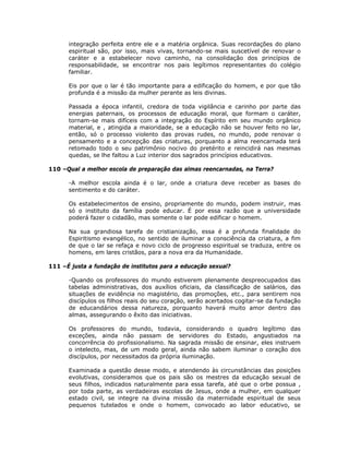 integração perfeita entre ele e a matéria orgânica. Suas recordações do plano
espiritual são, por isso, mais vivas, tornando-se mais suscetível de renovar o
caráter e a estabelecer novo caminho, na consolidação dos princípios de
responsabilidade, se encontrar nos pais legítimos representantes do colégio
familiar.
Eis por que o lar é tão importante para a edificação do homem, e por que tão
profunda é a missão da mulher perante as leis divinas.
Passada a época infantil, credora de toda vigilância e carinho por parte das
energias paternais, os processos de educação moral, que formam o caráter,
tornam-se mais difíceis com a integração do Espírito em seu mundo orgânico
material, e , atingida a maioridade, se a educação não se houver feito no lar,
então, só o processo violento das provas rudes, no mundo, pode renovar o
pensamento e a concepção das criaturas, porquanto a alma reencarnada terá
retomado todo o seu patrimônio nocivo do pretérito e reincidirá nas mesmas
quedas, se lhe faltou a Luz interior dos sagrados princípios educativos.
110 –Qual a melhor escola de preparação das almas reencarnadas, na Terra?
-A melhor escola ainda é o lar, onde a criatura deve receber as bases do
sentimento e do caráter.
Os estabelecimentos de ensino, propriamente do mundo, podem instruir, mas
só o instituto da família pode educar. É por essa razão que a universidade
poderá fazer o cidadão, mas somente o lar pode edificar o homem.
Na sua grandiosa tarefa de cristianização, essa é a profunda finalidade do
Espiritismo evangélico, no sentido de iluminar a consciência da criatura, a fim
de que o lar se refaça e novo ciclo de progresso espiritual se traduza, entre os
homens, em lares cristãos, para a nova era da Humanidade.
111 –É justa a fundação de institutos para a educação sexual?
-Quando os professores do mundo estiverem plenamente despreocupados das
tabelas administrativas, dos auxílios oficiais, da classificação de salários, das
situações de evidência no magistério, das promoções, etc., para sentirem nos
discípulos os filhos reais do seu coração, serão acertados cogitar-se da fundação
de educandários dessa natureza, porquanto haverá muito amor dentro das
almas, assegurando o êxito das iniciativas.
Os professores do mundo, todavia, considerando o quadro legítimo das
exceções, ainda não passam de servidores do Estado, angustiados na
concorrência do profissionalismo. Na sagrada missão de ensinar, eles instruem
o intelecto, mas, de um modo geral, ainda não sabem iluminar o coração dos
discípulos, por necessitados da própria iluminação.
Examinada a questão desse modo, e atendendo às circunstâncias das posições
evolutivas, consideramos que os pais são os mestres da educação sexual de
seus filhos, indicados naturalmente para essa tarefa, até que o orbe possua ,
por toda parte, as verdadeiras escolas de Jesus, onde a mulher, em qualquer
estado civil, se integre na divina missão da maternidade espiritual de seus
pequenos tutelados e onde o homem, convocado ao labor educativo, se
 
