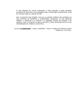 A vida depende de trocas incessantes e toda restrição a esses elevados
princípios de harmonia é uma passagem para a destruição revolucionária, onde
se invertem todos os valores da vida.
Que a economia seja dirigida, mas que as paixões políticas não penetrem os
seus domínios de equilíbrios e reciprocidade, porquanto, na sua influência
nefasta, o “bastar-se a si mesmo” é a ideologia sinistra da ambição e do
egoísmo, onde o fermento da guerra encontra o clima apropriado para as suas
manifestações de violência e extermínio.
Da Obra “O CONSOLADOR” – Espírito: EMMANUEL – Médium: FRANCISCO CÂNDIDO XAVIER
Digitado por: Lúcia Aydir.
 