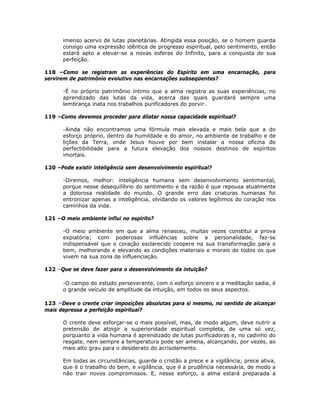 imenso acervo de lutas planetárias. Atingida essa posição, se o homem guarda
consigo uma expressão idêntica de progresso espiritual, pelo sentimento, então
estará apto a elevar-se a novas esferas do Infinito, para a conquista de sua
perfeição.
118 –Como se registram as experiências do Espírito em uma encarnação, para
servirem de patrimônio evolutivo nas encarnações subseqüentes?
-É no próprio patrimônio íntimo que a alma registra as suas experiências, no
aprendizado das lutas da vida, acerca das quais guardará sempre uma
lembrança inata nos trabalhos purificadores do porvir.
119 –Como devemos proceder para dilatar nossa capacidade espiritual?
-Ainda não encontramos uma fórmula mais elevada e mais bela que a do
esforço próprio, dentro da humildade e do amor, no ambiente de trabalho e de
lições da Terra, onde Jesus houve por bem instalar a nossa oficina de
perfectibilidade para a futura elevação dos nossos destinos de espíritos
imortais.
120 –Pode existir inteligência sem desenvolvimento espiritual?
-Diremos, melhor: inteligência humana sem desenvolvimento sentimental,
porque nesse desequilíbrio do sentimento e da razão é que repousa atualmente
a dolorosa realidade do mundo. O grande erro das criaturas humanas foi
entronizar apenas a inteligência, olvidando os valores legítimos do coração nos
caminhos da vida.
121 –O meio ambiente influi no espírito?
-O meio ambiente em que a alma renasceu, muitas vezes constitui a prova
expiatória; com poderosas influências sobre a personalidade, faz-se
indispensável que o coração esclarecido coopere na sua transformação para o
bem, melhorando e elevando as condições materiais e morais de todos os que
vivem na sua zona de influenciação.
122 –Que se deve fazer para o desenvolvimento da intuição?
-O campo do estudo perseverante, com o esforço sincero e a meditação sadia, é
o grande veículo de amplitude da intuição, em todos os seus aspectos.
123 –Deve o crente criar imposições absolutas para si mesmo, no sentido de alcançar
mais depressa a perfeição espiritual?
O crente deve esforçar-se o mais possível, mas, de modo algum, deve nutrir a
pretensão de atingir a superioridade espiritual completa, de uma só vez,
porquanto a vida humana é aprendizado de lutas purificadoras e, no cadinho do
resgate, nem sempre a temperatura pode ser amena, alcançando, por vezes, ao
mais alto grau para o desiderato do acrisolamento.
Em todas as circunstâncias, guarde o cristão a prece e a vigilância; prece ativa,
que é o trabalho do bem, e vigilância, que é a prudência necessária, de modo a
não trair novos compromissos. E, nesse esforço, a alma estará preparada a
 