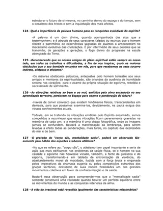 estruturar o futuro de si mesma, no caminho eterno do espaço e do tempo, sem
o desalento dos tristes e sem a inquietação dos mais afoitos.
124 -Qual a importância da palavra humana para as conquistas evolutivas do espírito?
-A palavra é um dom divino, quando acompanhada dos atos que a
testemunhem; e é através de seus caracteres falados ou escritos que o homem
recebe o patrimônio de experiências sagradas de quantos o antecederam no
mecanismo evolutivo das civilizações. É por intermédio de seus poderes que se
transmite, de gerações a gerações, o fogo divino do progresso na escola
abençoada da Terra.
125 –Reconhecendo que os nossos amigos do plano espiritual estão sempre ao nosso
lado, em todos os trabalhos e dificuldades, a fim de nos inspirar, quais os maiores
obstáculos que a sua bondade encontra em nós, para que recebamos os seus socorro
indireto, afetuoso e eficiente?
-Os maiores obstáculos psíquicos, antepostos pelo homem terrestre aos seus
amigos e mentores da espiritualidade, são oriundos da ausência de humildade
sincera nos corações; para o exame da própria situação de egoísmo, rebeldia e
necessidade de sofrimento.
126 –As vibrações relativas ao bem e ao mal, emitidas pela alma encarnada no seu
aprendizado terrestre, persistem no Espaço para exame e ponderação do futuro?
-Haveis de convir convosco que existem fenômenos físicos, transcendentes em
demasia, para que possamos examina-los, devidamente, na pauta exígua dos
vossos conhecimentos atuais.
Todavia, em se tratando de vibrações emitidas pelo Espírito encarnado, somos
compelidos a reconhecer que essas vibrações ficam perenemente gravadas na
memória de cada um; e a memória é uma chapa fotográfica, onde as imagens
jamais se confundem. Bastará a manifestação da lembrança, para serem
levadas a efeito todas as ponderações, mais tarde, no capítulo das expressões
do mal e do bem.
127 –O preceito do “corpo são, mentalidade sadia”, poderá ser observado tão-
somente pelo hábito dos esportes e labores atléticos?
-No que se refere ao; “corpo são”, o atletismo tem papel importante e seria de
ação das mais edificantes nos problemas da saúde física, se o homem na sua
vaidade e egoísmo não houvesse viciado, também, a fonte da ginástica e do
esporte, transformando-a em tablado de entronização da violência, do
abastardamento moral da mocidade, iludida com a força bruta e enganada
pelos imperativos da chamada eugenia ou pelas competições estranhas dos
grupos sectários, desviando de suas nobres finalidades um dos grandes
movimentos coletivos em favor da confraternização e da saúde.
Bastará essa observação para compreendermos que a “mentalidade sadia”
somente constituirá uma realidade quando houver um perfeito equilíbrio entre
os movimentos do mundo e as conquistas interiores da alma.
128 –A vida do irracional está revestida igualmente das características missionárias?
 