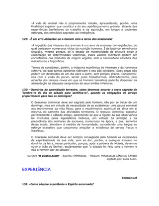 -A vida do animal não é propriamente missão, apresentando, porém, uma
finalidade superior que constitui a do seu aperfeiçoamento próprio, através das
experiências benfeitoras do trabalho e da aquisição, em longos e pacientes
esforços, dos princípios sagrados da inteligência.
129 –É um erro alimentar-se o homem com a carne dos irracionais?
-A ingestão das vísceras dos animais é um erro de enormes conseqüências, do
qual derivaram numerosos vícios da nutrição humana. É de lastimar semelhante
situação, mesmo porque, se o estado de materialidade da criatura exige a
cooperação de determinadas vitaminas, esses valores nutritivos podem ser
encontrados nos produtos de origem vegetal, sem a necessidade absoluta dos
matadouros e frigoríficos.
Temos de considerar, porém, a máquina econômica do interesse e da harmonia
coletiva, na qual tantos operários fabricam o seu pão cotidiano. Suas peças não
podem ser destruídas de um dia para o outro, sem perigos graves. Consolemo-
nos com a visão do porvir, sendo justo trabalharmos, dedicadamente, pelo
advento dos tempos novos em que os homens terrestres poderão dispensar da
alimentação os despojos sangrentos de seus irmãos inferiores.
130 –Operários do aprendizado terrestre, como devemos encarar o texto sagrado do
“lembra-te do dia de sábado para santifica-lo”, quando as obrigações de serviço
proporcionam para isso os domingos?
O descanso dominical deve ser sagrado pelo homem, não por se tratar de um
domingo, mas em virtude da necessidade de se estabelecer uma pausa semanal
aos movimentos da vida física, para o recolhimento espiritual da alma em si
mesma, no caminho das atividades terrestres. O repouso dominical substitui
perfeitamente o sábado antigo, salientando-se que a rigidez da sua observância
foi instituída pelos legisladores hebreus, em virtude da ambição e da
prepotência dos senhores de escravos, numerosos na época, e que, somente
desse modo, atendiam à medida de humanidade, concedendo uma trégua ao
esforço exaustivo que costumava aniquilar a existência de servos fracos e
indefesos.
O descanso semanal deve ser sempre consagrado pelo homem às expressões
de espiritualidade da sua vida, sem se dar, porém, a qualquer excesso no
domínio da letra, nesse particular, porque, após a palavra de Moisés, devemos
ouvir a lição do Senhor, esclarecendo que “o sábado foi feito para o homem e
não o homem par ao sábado”.
Da Obra “O CONSOLADOR” – Espírito: EMMANUEL – Médium: FRANCISCO CÂNDIDO XAVIER
Digitado por: Lúcia Aydir.
EXPERIÊNCIA
Emmanuel
131 –Como adquire experiência o Espírito encarnado?
 