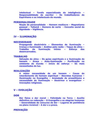 intelectual – Tarefa especializada da inteligência –
Responsabilidade do escritor – Os trabalhadores do
Espiritismo e os intelectuais do mundo.
PERSONALIDADE
Noção de personalidade - Homem medíocre – Magnetismo
pessoal – Talismã – Homens de sorte - Conceito social da
dignidade – Vigilância.
IV – ILUMINAÇÃO
NECESSIDADE
Propaganda doutrinária – Elementos de iluminação –
Crença e iluminação – Análise pela razão – Toque da alma –
Trabalho da iluminação íntima – Esforço dos
desencarnados.
TRABALHO
Salvação da alma – Os guias espirituais e a iluminação do
homem – Graça – Auto-iluminação – Purificação no
ambiente do mundo – Início de esforço – Os mais
necessitados de luz.
REALIZAÇÃO
A maior necessidade de um homem – Causa do
retardamento do homem espiritual – Decretos humanos –
Iluminação no Evangelho – Ansiedade de proselitismo e
necessidade de iluminação – Doutrinar e evangelizar –
Inovações religiosas.
V – EVOLUÇÃO
DOR
Dor física e dor moral – Felicidade na Terra – Auxílio
definitivo na redenção – O Evangelho e as alegrias humanas
– Generalidade do concurso da dor – Lugares de penitência
no plano invisível – A dor e a prece.
PROVAÇÃO
 