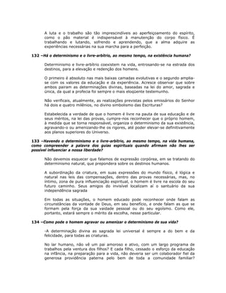 A luta e o trabalho são tão imprescindíveis ao aperfeiçoamento do espírito,
como o pão material é indispensável à manutenção do corpo físico. É
trabalhando e lutando, sofrendo e aprendendo, que a alma adquire as
experiências necessárias na sua marcha para a perfeição.
132 –Há o determinismo e o livre-arbítrio, ao mesmo tempo, na existência humana?
Determinismo e livre-arbítrio coexistem na vida, entrosando-se na estrada dos
destinos, para a elevação e redenção dos homens.
O primeiro é absoluto nas mais baixas camadas evolutivas e o segundo amplia-
se com os valores da educação e da experiência. Acresce observar que sobre
ambos pairam as determinações divinas, baseadas na lei do amor, sagrada e
única, da qual a profecia foi sempre o mais eloqüente testemunho.
Não verificais, atualmente, as realizações previstas pelos emissários do Senhor
há dois e quatro milênios, no divino simbolismo das Escrituras?
Estabelecida a verdade de que o homem é livre na pauta de sua educação e de
seus méritos, na lei das provas, cumpre-nos reconhecer que o próprio homem,
à medida que se torna responsável, organiza o determinismo da sua existência,
agravando-o ou amenizando-lhe os rigores, até poder elevar-se definitivamente
aos planos superiores do Universo.
133 –Havendo o determinismo e o livre-arbítrio, ao mesmo tempo, na vida humana,
como compreender a palavra dos guias espirituais quando afirmam não lhes ser
possível influenciar a nossa liberdade?
Não devemos esquecer que falamos de expressão corpórea, em se tratando do
determinismo natural, que prepondera sobre os destinos humanos.
A subordinação da criatura, em suas expressões do mundo físico, é lógica e
natural nas leis das compensações, dentro das provas necessárias, mas, no
íntimo, zona de pura influenciação espiritual, o homem é livre na escola do seu
futuro caminho. Seus amigos do invisível localizam aí o santuário da sua
independência sagrada
Em todas as situações, o homem educado pode reconhecer onde falam as
circunstâncias da vontade de Deus, em seu benefício, e onde falam as que se
formam pela força da sua vaidade pessoal ou do seu egoísmo. Como ele,
portanto, estará sempre o mérito da escolha, nesse particular.
134 –Como pode o homem agravar ou amenizar o determinismo de sua vida?
-A determinação divina as sagrada lei universal é sempre a do bem e da
felicidade, para todas as criaturas.
No lar humano, não vê um pai amoroso e ativo, com um largo programa de
trabalhos pela ventura dos filhos? E cada filho, cessado o esforço da educação
na infância, na preparação para a vida, não deveria ser um colaborador fiel da
generosa providência paterna pelo bem de toda a comunidade familiar?
 
