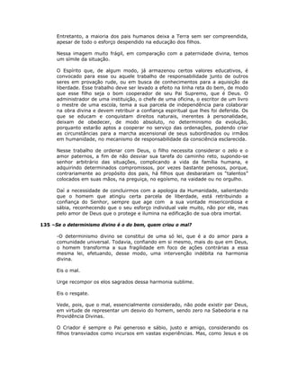 Entretanto, a maioria dos pais humanos deixa a Terra sem ser compreendida,
apesar de todo o esforço despendido na educação dos filhos.
Nessa imagem muito frágil, em comparação com a paternidade divina, temos
um símile da situação.
O Espírito que, de algum modo, já armazenou certos valores educativos, é
convocado para esse ou aquele trabalho de responsabilidade junto de outros
seres em provação rude, ou em busca de conhecimentos para a aquisição da
liberdade. Esse trabalho deve ser levado a efeito na linha reta do bem, de modo
que esse filho seja o bom cooperador de seu Pai Supremo, que é Deus. O
administrador de uma instituição, o chefe de uma oficina, o escritor de um livro
o mestre de uma escola, tema a sua parcela de independência para colaborar
na obra divina e devem retribuir a confiança espiritual que lhes foi deferida. Os
que se educam e conquistam direitos naturais, inerentes à personalidade,
deixam de obedecer, de modo absoluto, no determinismo da evolução,
porquanto estarão aptos a cooperar no serviço das ordenações, podendo criar
as circunstâncias para a marcha ascensional de seus subordinados ou irmãos
em humanidade, no mecanismo de responsabilidade da consciência esclarecida.
Nesse trabalho de ordenar com Deus, o filho necessita considerar o zelo e o
amor paternos, a fim de não desviar sua tarefa do caminho reto, supondo-se
senhor arbitrário das situações, complicando a vida da família humana, e
adquirindo determinados compromissos, por vezes bastante penosos, porque,
contrariamente ao propósito dos pais, há filhos que desbaratam os “talentos”
colocados em suas mãos, na preguiça, no egoísmo, na vaidade ou no orgulho.
Daí a necessidade de concluirmos com a apologia da Humanidade, salientando
que o homem que atingiu certa parcela de liberdade, está retribuindo a
confiança do Senhor, sempre que age com a sua vontade misericordiosa e
sábia, reconhecendo que o seu esforço individual vale muito, não por ele, mas
pelo amor de Deus que o protege e ilumina na edificação de sua obra imortal.
135 –Se o determinismo divino é o do bem, quem criou o mal?
-O determinismo divino se constitui de uma só lei, que é a do amor para a
comunidade universal. Todavia, confiando em si mesmo, mais do que em Deus,
o homem transforma a sua fragilidade em foco de ações contrárias a essa
mesma lei, efetuando, desse modo, uma intervenção indébita na harmonia
divina.
Eis o mal.
Urge recompor os elos sagrados dessa harmonia sublime.
Eis o resgate.
Vede, pois, que o mal, essencialmente considerado, não pode existir par Deus,
em virtude de representar um desvio do homem, sendo zero na Sabedoria e na
Providência Divinas.
O Criador é sempre o Pai generoso e sábio, justo e amigo, considerando os
filhos transviados como incursos em vastas experiências. Mas, como Jesus e os
 