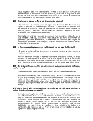 seus prepostos são seus cooperadores divinos, e eles próprios instituem as
tarefas contra o desvio das criaturas humanas, focalizam os prejuízos do mal
com a força de suas responsabilidades educativas, a fim de que a Humanidade
siga retamente no seu verdadeiro caminho para Deus.
136 –Existem seres agindo na Terra sob determinação absoluta?
-Os animais e os homens quase selvagens nos dão uma idéia dos seres que
agem no planeta sob determinação absoluta. E essas criaturas servem para
estabelecer a realidade triste da mentalidade do mundo, ainda distante da
fórmula do amor, com que o homem deve ser o legítimo cooperador de Deus,
ordenando com a sua sabedoria paternal.
Sem saberem amar os irracionais e os irmãos mais ignorantes colocados sob a
sua imediata proteção, os homens mais educados da Terra exterminam os
primeiros, para sua alimentação, e escravizam os segundos para objeto de
explorações grosseiras, com exceções, de modo a mobilizar-los a serviço do seu
egoísmo e da sua ambição.
137 – O homem educado deve exercer vigilância sobre o seu grau de liberdade?
-É sobre a independência própria que a criatura humana precisa exercer a
vigilância maior.
Quando o homem educado se permite examinar a conduta de outrem, de modo
leviano ou inconveniente, é sinal que a sua vigilância padece desastrosa
deficiência, porquanto a liberdade de alguém termina sempre onde começa uma
outra liberdade, e cada qual responderá por si, um dia, junto à Verdade Divina.
138 –Em se tratando das questões do determinismo, qualquer ser racional pode estar
sujeito a erros?
-Todo ser racional está sujeito ao erro, mas a ele não se encontra obrigado.
Em plano de provações e de experiências como a Terra, o erro deve ser sempre
levado à conta dessas mesmas experiências, tão logo seja reconhecido pelo seu
autor direto, ou indireto, tratando-se de aproveitar os seus resultados, em
idênticas circunstâncias da vida, sendo louvável que as criaturas abdiquem a
repetição dos experimentos, em favor do seu próprio bem no curso infinito do
tempo.
139 –Se na luta da vida terrestre existem circunstâncias, por toda parte, qual será a
melhor de todas, digna de ser seguida?
Em todas as situações da existência a mente do homem defronta circunstâncias
do determinismo divino e do determinismo humano. A circunstância a ser
seguida, portanto, deve ser sempre a do primeiro, a fim de que o segundo seja
iluminado, destacando-se essa mesma circunstância pelo seu caráter de
benefício geral, muitas vezes com o sacrifício da satisfação egoística da
personalidade. Em virtude dessa característica, o homem está sempre
habilitado, em seu íntimo, a escolher o bem definitivo de todos e o
contentamento transitório do seu “eu”, fortalecendo a fraternidade e a luz, ou
agravando o seu próprio egoísmo.
 