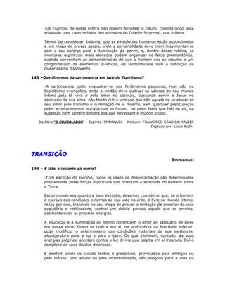 -Os Espíritos de nossa esfera não podem devassar o futuro, considerando essa
atividade uma característica dos atributos do Criador Supremo, que é Deus.
Temos de considerar, todavia, que as existências humanas estão subordinadas
a um mapa de provas gerais, onde a personalidade deve movi movimentar-se
com o seu esforço para a iluminação do porvir, e, dentro desse roteiro, os
mentores espirituais mais elevados podem organizar os fatos premonitórios,
quando convenham as demonstrações de que o homem não se resume a um
conglomerado de elementos químicos, de conformidade com a definição do
materialismo dissolvente.
145 –Que dizermos da cartomancia em face do Espiritismo?
-A cartomancia pode enquadrar-se nos fenômenos psíquicos, mas não no
Espiritismo evangélico, onde o cristão deve cultivar os valores do seu mundo
íntimo pela fé viva e pelo amor no coração, buscando servir a Jesus no
santuário de sua alma, não tendo outra vontade que não aquela de se elevar ao
seu amor pelo trabalho e iluminação de si mesmo, sem qualquer preocupação
pelos acontecimentos nocivos que se foram, ou pelos fatos que hão de vir, na
sugestão nem sempre sincera dos que devassam o mundo oculto.
Da Obra “O CONSOLADOR” – Espírito: EMMANUEL – Médium: FRANCISCO CÂNDIDO XAVIER
Digitado por: Lúcia Aydir.
TRANSIÇÃO
Emmanuel
146 – É fatal o instante da morte?
-Com exceção do suicídio, todos os casos de desencarnação são determinados
previamente pelas forças espirituais que orientam a atividade do homem sobre
a Terra.
Esclarecendo-vos quanto a essa exceção, devemos considerar que, se o homem
é escravo das condições externas da sua vida no orbe, é livre no mundo íntimo,
razão por que, trazendo no seu mapa de provas a tentação de desertar da vida
expiatória e retificadora, contrai um débito penoso aquele que se arruína,
desmantelando as próprias energias.
A educação e a iluminação do íntimo constituem o amor ao santuário de Deus
em nossa alma. Quem as realiza em si, na profundeza da liberdade interior,
pode modificar o determinismo das condições materiais de sua existência,
alcançando-a para a luz e para o bem. Os que eliminam, contudo, as suas
energias próprias, atentam contra a luz divina que palpita em si mesmos. Daí o
complexo de suas dívidas dolorosas.
E existem ainda os suicido lentos e gradativos, provocados pela ambição ou
pele inércia, pelo abuso ou pela inconsideração, tão perigoso para a vida da
 
