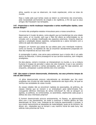 alma, quanto os que se observam, de modo espetacular, entre as lutas do
mundo.
Essa a razão pela qual tantas vezes se batem os instrutores dos encarnados,
pela necessidade permanente de oração e de vigilância, a fim de que os seus
amigos não fracassem nas tentações.
147 –Proporciona a morte mudanças inesperadas e certas modificações rápidas, como
será de desejar?
-A morte não prodigaliza estados miraculosos para a nossa consciência.
Desencarnar é mudar de plano, como alguém que se transferisse de uma cidade
para outra, aí no mundo, sem que o fato lhe altere as enfermidades ou as
virtudes com a simples modificação dos aspectos exteriores. Importa observar
apenas a ampliação desses aspectos, comparando-se o plano terrestre com a
esfera de ação dos desencarnados.
Imaginai um homem que passa de sua aldeia para uma metrópole moderna.
Como se haverá, na hipótese de não se encontrar devidamente preparado em
face dos imperativos da sua nova vida?
A comparação é pobre, mas serve para esclarecer que a morte não é um salto
dentro da Natureza. A alma prosseguirá na sua carreira evolutiva, sem milagres
prodigiosos.
Os dois planos, visível e invisível, se interpenetram no mundo, e, se a criatura
humana é incapaz de perceber o plano da vida imaterial, é que o seu sensório
está habilitado somente a certas percepções, sem que lhe seja possível, por
enquanto, ultrapassar a janela estreita dos cinco sentidos.
148 –Que espera o homem desencarnado, diretamente, nos seus primeiros tempos da
vida de além-túmulo?
-A alma desencarnada procura naturalmente as atividades que lhe eram
prediletas nos círculos da vida material, obedecendo aos laços afins, tal qual se
verifica nas sociedades do vosso mundo.
As vossas cidades não se encontram repletas de associações, de grêmios, de
classes inteiras que se reúnem e se sindicalizam para determinados fins,
conjugando idênticos interesses de vários indivíduos? Aí, não se abraçam os
agiotas, os políticos, os comerciantes, os sacerdotes, objetivando cada grupo a
defesa dos seus interesses próprios?
O homem desencarnado procura ansiosamente, no Espaço, as aglomerações
afins com o seu pensamento, de modo a continuar o mesmo gênero de vida
abandonado na Terra, mas, tratando-se de criaturas apaixonadas e viciosas, a
sua mente reencontrará as obsessões de materialidade, quais as do dinheiro, do
álcool, etc., obsessões que se tornam o seu martírio moral de cada hora, nas
esferas mais próximas da Terra.
 
