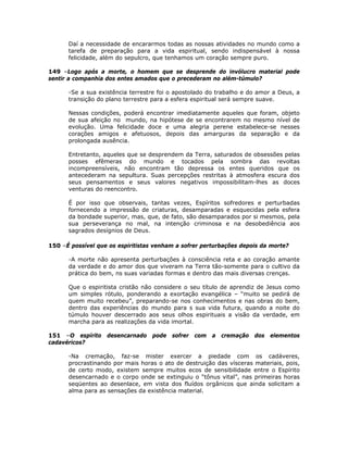 Daí a necessidade de encararmos todas as nossas atividades no mundo como a
tarefa de preparação para a vida espiritual, sendo indispensável à nossa
felicidade, além do sepulcro, que tenhamos um coração sempre puro.
149 –Logo após a morte, o homem que se desprende do invólucro material pode
sentir a companhia dos entes amados que o precederam no além-túmulo?
-Se a sua existência terrestre foi o apostolado do trabalho e do amor a Deus, a
transição do plano terrestre para a esfera espiritual será sempre suave.
Nessas condições, poderá encontrar imediatamente aqueles que foram, objeto
de sua afeição no mundo, na hipótese de se encontrarem no mesmo nível de
evolução. Uma felicidade doce e uma alegria perene estabelece-se nesses
corações amigos e afetuosos, depois das amarguras da separação e da
prolongada ausência.
Entretanto, aqueles que se desprendem da Terra, saturados de obsessões pelas
posses efêmeras do mundo e tocados pela sombra das revoltas
incompreensíveis, não encontram tão depressa os entes queridos que os
antecederam na sepultura. Suas percepções restritas à atmosfera escura dos
seus pensamentos e seus valores negativos impossibilitam-lhes as doces
venturas do reencontro.
É por isso que observais, tantas vezes, Espíritos sofredores e perturbadas
fornecendo a impressão de criaturas, desamparadas e esquecidas pela esfera
da bondade superior, mas, que, de fato, são desamparados por si mesmos, pela
sua perseverança no mal, na intenção criminosa e na desobediência aos
sagrados desígnios de Deus.
150 –É possível que os espiritistas venham a sofrer perturbações depois da morte?
-A morte não apresenta perturbações à consciência reta e ao coração amante
da verdade e do amor dos que viveram na Terra tão-somente para o cultivo da
prática do bem, ns suas variadas formas e dentro das mais diversas crenças.
Que o espiritista cristão não considere o seu título de aprendiz de Jesus como
um simples rótulo, ponderando a exortação evangélica – “muito se pedirá de
quem muito recebeu”, preparando-se nos conhecimentos e nas obras do bem,
dentro das experiências do mundo para s sua vida futura, quando a noite do
túmulo houver descerrado aos seus olhos espirituais a visão da verdade, em
marcha para as realizações da vida imortal.
151 –O espírito desencarnado pode sofrer com a cremação dos elementos
cadavéricos?
-Na cremação, faz-se mister exercer a piedade com os cadáveres,
procrastinando por mais horas o ato de destruição das vísceras materiais, pois,
de certo modo, existem sempre muitos ecos de sensibilidade entre o Espírito
desencarnado e o corpo onde se extinguiu o “tônus vital”, nas primeiras horas
seqüentes ao desenlace, em vista dos fluídos orgânicos que ainda solicitam a
alma para as sensações da existência material.
 