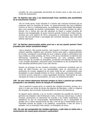 conselho de uma preparação permanente do homem para a vida nova que a
morte lhe apresentará.
156 –Os Espíritos logo após a sua desencarnação ficam satisfeitos pela possibilidade
de se comunicarem conosco?
-De um modo geral, muito reduzido é o número das criaturas humanas que se
preparam para as emoções da morte, no desenvolvimento dos seus trabalhos
comuns na Terra e, freqüentemente, as meditações da enfermidade não bastam
para uma situação de perfeita tranqüilidade, nos primeiros tempos do além-
túmulo. Eis o motivo por que tão salutares se fazem a vossas reuniões de
estudo e de evangelização, às quais concorre grande número de irmãos nossos,
ansiosos por uma palavra da Terra, porquanto as impressões que trazem do
mundo não lhes permitem a percepção dos mentores elevados, das mais altas
esferas espirituais.
157 –Os Espíritos desencarnados podem ouvir-nos e ver-nos quando querem? Como
procedem para realizar semelhante desejo?
-Isso é possível, não quando querem, mas quando o mereçam, mesmo porque,
existem espíritos culpados que, somente muitos anos após o desprendimento
do mundo, conseguem a permissão de ouvir a palavra amiga e confortadora dos
seus irmãos ou entes amados, da Terra, a fim de se orientarem no labirinto dos
sofrimentos expiatórios. O comparecimento de uma entidade recém-
desencarnada, às reuniões do Evangelho, já significa uma bênção de Deus para
o seu coração desiludido, porquanto essa circunstância se faz acompanhar dos
mais elevados benefícios para a sua vida interior.
Quanto ao processo do seu contacto convosco, precisamos considerar que os
seres do Além-Túmulo; em sua generalidade, para se comunicarem nos
ambientes do mundo, adaptam-se ao vosso modo de ser, condicionando suas
faculdades à vossa situação fluídica na Terra; razão pela qual nesses instantes,
na forma comum, possuem a vossa capacidade sensorial, restringindo as suas
vibrações de modo a se acomodarem, de novo, ao ambiente terrestre.
158 –Se uma criatura desencarna deixando inimigos na Terra; é possível que continue
perseguindo o seu desafeto, dentro da situação de invisibilidade?
-Isso é possível e quase geral, no capítulo das relações terrestres, porque, se o
amor é o laço que reúne as almas nas alegrias da liberdade, o ódio e a algema
dos forçados, que os prende reciprocamente no cárcere da desventura.
Se alguém partiu odiando, e se no mundo o desafeto faz questão de cultivar os
germens da antipatia e das lembranças cruéis, é mais que natural que, no plano
invisível, perseverem os elementos da aversão e da vindita implacáveis, em
obediência às leis de reciprocidade, depreendendo-se daí a necessidade do
perdão com o inteiro esquecimento do mal, a fim de que a fraternidade pura se
manifeste através da oração e da vigilância, convertendo o ódio em amor e
piedade, com os exemplos mais santos, no Evangelho de Jesus.
159 –No caso das perseguições dos inimigos espirituais, a ação deles se realiza sem o
conhecimento dos nossos guias amorosos e esclarecidos?
 