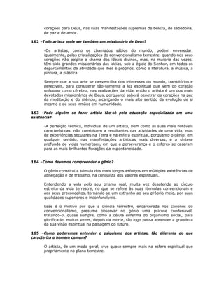 corações para Deus, nas suas manifestações supremas de beleza, de sabedoria,
de paz e de amor.
162 –Todo artista pode ser também um missionário de Deus?
-Os artistas, como os chamados sábios do mundo, podem enveredar,
igualmente, pelas cristalizações do convencionalismo terrestre, quando nos seus
corações não palpite a chama dos ideais divinos, mas, na maioria das vezes,
têm sido grandes missionários das idéias, sob a égide do Senhor, em todos os
departamentos da atividade que lhes é próprios, como a literatura, a música, a
pintura, a plástica.
Sempre que a sua arte se desvencilha dos interesses do mundo, transitórios e
perecíveis, para considerar tão-somente a luz espiritual que vem do coração
uníssono como cérebro, nas realizações da vida, então o artista é um dos mais
devotados missionários de Deus, porquanto saberá penetrar os corações na paz
da meditação e do silêncio, alcançando o mais alto sentido da evolução de si
mesmo e de seus irmãos em humanidade.
163 –Pode alguém se fazer artista tão-só pela educação especializada em uma
existência?
-A perfeição técnica, individual de um artista, bem como as suas mais notáveis
características, não constituem a resultantes das atividades de uma vida, mas
de experiências seculares na Terra e na esfera espiritual, porquanto o gênio, em
qualquer sentido, nas manifestações artísticas mais diversas, é a síntese
profunda de vidas numerosas, em que a perseverança e o esforço se casaram
para as mais brilhantes florações da espontaneidade.
164 –Como devemos compreender o gênio?
O gênio constitui a súmula dos mais longos esforços em múltiplas existências de
abnegação e de trabalho, na conquista dos valores espirituais.
Entendendo a vida pelo seu prisma real, muita vez desatende ao círculo
estreito da vida terrestre, no que se refere às suas fórmulas convencionais e
aos seus preconceitos, tornando-se um estranho ao seu próprio meio, por suas
qualidades superiores e inconfundíveis.
Esse é o motivo por que a ciência terrestre, encarcerada nos cânones do
convencionalismo, presume observar no gênio uma psicose condenável,
tratando-o, quase sempre, como a célula enferma do organismo social, para
glorifica-lo, muitas vezes, depois da morte, tão logo possa aprender a grandeza
da sua visão espiritual na paisagem do futuro.
165 –Como poderemos entender o psiquismo dos artistas, tão diferente do que
caracteriza o homem comum?
O artista, de um modo geral, vive quase sempre mais na esfera espiritual que
propriamente no plano terrestre.
 