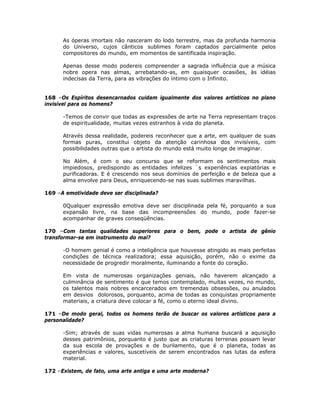 As óperas imortais não nasceram do lodo terrestre, mas da profunda harmonia
do Universo, cujos cânticos sublimes foram captados parcialmente pelos
compositores do mundo, em momentos de santificada inspiração.
Apenas desse modo podereis compreender a sagrada influência que a música
nobre opera nas almas, arrebatando-as, em quaisquer ocasiões, às idéias
indecisas da Terra, para as vibrações do íntimo com o Infinito.
168 –Os Espíritos desencarnados cuidam igualmente dos valores artísticos no plano
invisível para os homens?
-Temos de convir que todas as expressões de arte na Terra representam traços
de espiritualidade, muitas vezes estranhos à vida do planeta.
Através dessa realidade, podereis reconhecer que a arte, em qualquer de suas
formas puras, constitui objeto da atenção carinhosa dos invisíveis, com
possibilidades outras que o artista do mundo está muito longe de imaginar.
No Além, é com o seu concurso que se reformam os sentimentos mais
impiedosos, predispondo as entidades infelizes `s experiências expiatórias e
purificadoras. E é crescendo nos seus domínios de perfeição e de beleza que a
alma envolve para Deus, enriquecendo-se nas suas sublimes maravilhas.
169 –A emotividade deve ser disciplinada?
0Qualquer expressão emotiva deve ser disciplinada pela fé, porquanto a sua
expansão livre, na base das incompreensões do mundo, pode fazer-se
acompanhar de graves conseqüências.
170 –Com tantas qualidades superiores para o bem, pode o artista de gênio
transformar-se em instrumento do mal?
-O homem genial é como a inteligência que houvesse atingido as mais perfeitas
condições de técnica realizadora; essa aquisição, porém, não o exime da
necessidade de progredir moralmente, iluminando a fonte do coração.
Em vista de numerosas organizações geniais, não haverem alcançado a
culminância de sentimento é que temos contemplado, muitas vezes, no mundo,
os talentos mais nobres encarcerados em tremendas obsessões, ou anulados
em desvios dolorosos, porquanto, acima de todas as conquistas propriamente
materiais, a criatura deve colocar a fé, como o eterno ideal divino.
171 –De modo geral, todos os homens terão de buscar os valores artísticos para a
personalidade?
-Sim; através de suas vidas numerosas a alma humana buscará a aquisição
desses patrimônios, porquanto é justo que as criaturas terrenas possam levar
da sua escola de provações e de burilamento, que é o planeta, todas as
experiências e valores, suscetíveis de serem encontrados nas lutas da esfera
material.
172 –Existem, de fato, uma arte antiga e uma arte moderna?
 