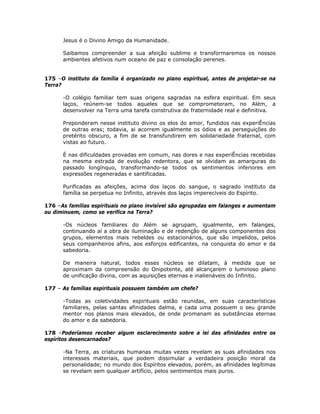 Jesus é o Divino Amigo da Humanidade.
Saibamos compreender a sua afeição sublime e transformaremos os nossos
ambientes afetivos num oceano de paz e consolação perenes.
175 –O instituto da família é organizado no plano espiritual, antes de projetar-se na
Terra?
-O colégio familiar tem suas origens sagradas na esfera espiritual. Em seus
laços, reúnem-se todos aqueles que se comprometeram, no Além, a
desenvolver na Terra uma tarefa construtiva de fraternidade real e definitiva.
Preponderam nesse instituto divino os elos do amor, fundidos nas experiÊncias
de outras eras; todavia, ai acorrem igualmente os ódios e as perseguições do
pretérito obscuro, a fim de se transfundirem em solidariedade fraternal, com
vistas ao futuro.
É nas dificuldades provadas em comum, nas dores e nas experiÊncias recebidas
na mesma estrada de evolução redentora, que se olvidam as amarguras do
passado longínquo, transformando-se todos os sentimentos inferiores em
expressões regeneradas e santificadas.
Purificadas as afeições, acima dos laços do sangue, o sagrado instituto da
família se perpetua no Infinito, através dos laços imperecíveis do Espírito.
176 –As famílias espirituais no plano invisível são agrupadas em falanges e aumentam
ou diminuem, como se verifica na Terra?
-Os núcleos familiares do Além se agrupam, igualmente, em falanges,
continuando aí a obra de iluminação e de redenção de alguns componentes dos
grupos, elementos mais rebeldes ou estacionários, que são impelidos, pelos
seus companheiros afins, aos esforços edificantes, na conquista do amor e da
sabedoria.
De maneira natural, todos esses núcleos se dilatam, à medida que se
aproximam da compreensão do Onipotente, até alcançarem o luminoso plano
de unificação divina, com as aquisições eternas e inalienáveis do Infinito.
177 – As famílias espirituais possuem também um chefe?
-Todas as coletividades espirituais estão reunidas, em suas características
familiares, pelas santas afinidades dalma, e cada uma possuem o seu grande
mentor nos planos mais elevados, de onde promanam as substâncias eternas
do amor e da sabedoria.
178 –Poderíamos receber algum esclarecimento sobre a lei das afinidades entre os
espíritos desencarnados?
-Na Terra, as criaturas humanas muitas vezes revelam as suas afinidades nos
interesses materiais, que podem dissimular a verdadeira posição moral da
personalidade; no mundo dos Espíritos elevados, porém, as afinidades legítimas
se revelam sem qualquer artifício, pelos sentimentos mais puros.
 