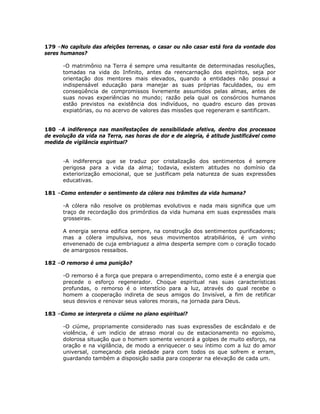 179 –No capítulo das afeições terrenas, o casar ou não casar está fora da vontade dos
seres humanos?
-O matrimônio na Terra é sempre uma resultante de determinadas resoluções,
tomadas na vida do Infinito, antes da reencarnação dos espíritos, seja por
orientação dos mentores mais elevados, quando a entidades não possui a
indispensável educação para manejar as suas próprias faculdades, ou em
conseqüência de compromissos livremente assumidos pelas almas, antes de
suas novas experiências no mundo; razão pela qual os consórcios humanos
estão previstos na existência dos indivíduos, no quadro escuro das provas
expiatórias, ou no acervo de valores das missões que regeneram e santificam.
180 –A indiferença nas manifestações de sensibilidade afetiva, dentro dos processos
de evolução da vida na Terra, nas horas de dor e de alegria, é atitude justificável como
medida de vigilância espiritual?
-A indiferença que se traduz por cristalização dos sentimentos é sempre
perigosa para a vida da alma; todavia, existem atitudes no domínio da
exteriorização emocional, que se justificam pela natureza de suas expressões
educativas.
181 –Como entender o sentimento da cólera nos trâmites da vida humana?
-A cólera não resolve os problemas evolutivos e nada mais significa que um
traço de recordação dos primórdios da vida humana em suas expressões mais
grosseiras.
A energia serena edifica sempre, na construção dos sentimentos purificadores;
mas a cólera impulsiva, nos seus movimentos atrabiliários, é um vinho
envenenado de cuja embriaguez a alma desperta sempre com o coração tocado
de amargosos ressaibos.
182 –O remorso é uma punição?
-O remorso é a força que prepara o arrependimento, como este é a energia que
precede o esforço regenerador. Choque espiritual nas suas características
profundas, o remorso é o interstício para a luz, através do qual recebe o
homem a cooperação indireta de seus amigos do Invisível, a fim de retificar
seus desvios e renovar seus valores morais, na jornada para Deus.
183 –Como se interpreta o ciúme no plano espiritual?
-O ciúme, propriamente considerado nas suas expressões de escândalo e de
violência, é um indício de atraso moral ou de estacionamento no egoísmo,
dolorosa situação que o homem somente vencerá a golpes de muito esforço, na
oração e na vigilância, de modo a enriquecer o seu íntimo com a luz do amor
universal, começando pela piedade para com todos os que sofrem e erram,
guardando também a disposição sadia para cooperar na elevação de cada um.
 