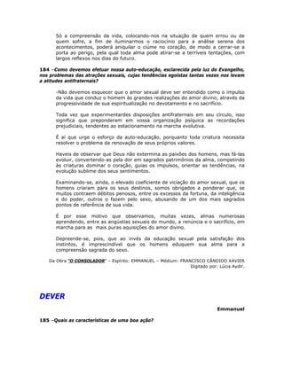 Só a compreensão da vida, colocando-nos na situação de quem errou ou de
quem sofre, a fim de iluminarmos o raciocínio para a análise serena dos
acontecimentos, poderá aniquilar o ciúme no coração, de modo a cerrar-se a
porta ao perigo, pela qual toda alma pode atirar-se a terríveis tentações, com
largos reflexos nos dias do futuro.
184 –Como devemos efetuar nossa auto-educação, esclarecida pela luz do Evangelho,
nos problemas das atrações sexuais, cujas tendências egoístas tantas vezes nos levam
a atitudes antifraternais?
-Não devemos esquecer que o amor sexual deve ser entendido como o impulso
da vida que conduz o homem às grandes realizações do amor divino, através da
progressividade de sua espiritualização no devotamento e no sacrifício.
Toda vez que experimentardes disposições antifraternais em seu círculo, isso
significa que preponderam em vossa organização psíquica as recordações
prejudiciais, tendentes ao estacionamento na marcha evolutiva.
É aí que urge o esforço da auto-educação, porquanto toda criatura necessita
resolver o problema da renovação de seus próprios valores.
Haveis de observar que Deus não extermina as paixões dos homens, mas fá-las
evoluir, convertendo-as pela dor em sagrados patrimônios da alma, competindo
às criaturas dominar o coração, guias os impulsos, orientar as tendências, na
evolução sublime dos seus sentimentos.
Examinando-se, ainda, o elevado coeficiente de viciação do amor sexual, que os
homens criaram para os seus destinos, somos obrigados a ponderar que, se
muitos contraem débitos penosos, entre os excessos da fortuna, da inteligência
e do poder, outros o fazem pelo sexo, abusando de um dos mais sagrados
pontos de referência de sua vida.
É por esse motivo que observamos, muitas vezes, almas numerosas
aprendendo, entre as angústias sexuais do mundo, a renúncia e o sacrifício, em
marcha para as mais puras aquisições do amor divino.
Depreende-se, pois, que ao invés da educação sexual pela satisfação dos
instintos, é imprescindível que os homens eduquem sua alma para a
compreensão sagrada do sexo.
Da Obra “O CONSOLADOR” – Espírito: EMMANUEL – Médium: FRANCISCO CÂNDIDO XAVIER
Digitado por: Lúcia Aydir.
DEVER
Emmanuel
185 –Quais as características de uma boa ação?
 