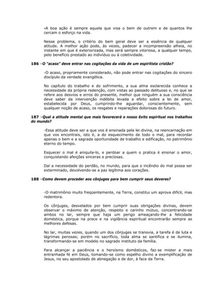 -A boa ação é sempre aquela que visa o bem de outrem e de quantos lhe
cercam o esforço na vida.
Nesse problema, o critério do bem geral deve ser a essência de qualquer
atitude. A melhor ação pode, às vezes, padecer a incompreensão alheia, no
instante em que é exteriorizada, mas será sempre vitoriosa, a qualquer tempo,
pelo benefício prestado ao indivíduo ou à coletividade.
186 –O “acaso” deve entrar nas cogitações da vida de um espiritista cristão?
-O acaso, propriamente considerado, não pode entrar nas cogitações do sincero
discípulo da verdade evangélica.
No capítulo do trabalho e do sofrimento, a sua alma esclarecida conhece a
necessidade da própria redenção, com vistas ao passado delituoso e, no que se
refere aos desvios e erros do presente, melhor que ninguém a sua consciência
deve saber da intervenção indébita levada a efeito sobre a lei de amor,
estabelecida por Deus, cumprindo-lhe aguardar, conscientemente, sem
qualquer noção de acaso, os resgates e reparações dolorosas do futuro.
187 –Qual a atitude mental que mais favorecerá o nosso êxito espiritual nos trabalhos
do mundo?
-Essa atitude deve ser a que vos é ensinada pela lei divina, na reencarnação em
que vos encontrais, isto é, a do esquecimento de todo o mal, para recordar
apenas o bem e a sagrada oportunidade de trabalho e edificação, no patrimônio
eterno do tempo.
Esquecer o mal é aniquila-lo, e perdoar a quem o pratica é ensinar o amor,
conquistando afeições sinceras e preciosas.
Daí a necessidade do perdão, no mundo, para que o incêndio do mal possa ser
exterminado, devolvendo-se a paz legítima aos corações.
188 –Como devem proceder aos cônjuges para bem cumprir seus deveres?
-O matrimônio muito freqüentemente, na Terra, constitui um aprova difícil, mas
redentora.
Os cônjuges, desvelados por bem cumprir suas obrigações divinas, devem
observar o máximo de atenção, respeito e carinho mútuo, concentrando-se
ambos no lar, sempre que haja um perigo ameaçando-lhe a felicidade
doméstica, porque na prece e na vigilância espiritual encontrarão sempre as
melhores defesas.
No lar, muitas vezes, quando um dos cônjuges se transvia, a tarefa é de luta e
lágrimas penosas; porém no sacrifício, toda alma se santifica e se ilumina,
transformando-se em modelo no sagrado instituto da família.
Para alcançar a paciência e o heroísmo domésticos, faz-se mister a mais
entranhada fé em Deus, tomando-se como espelho divino a exemplificação de
Jesus, no seu apostolado de abnegação e de dor, à face da Terra.
 