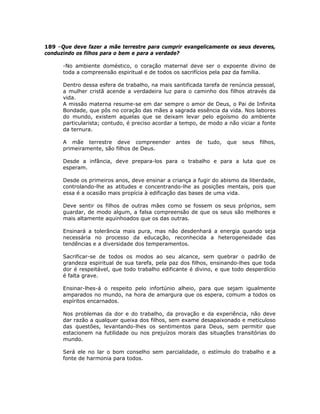 189 –Que deve fazer a mãe terrestre para cumprir evangelicamente os seus deveres,
conduzindo os filhos para o bem e para a verdade?
-No ambiente doméstico, o coração maternal deve ser o expoente divino de
toda a compreensão espiritual e de todos os sacrifícios pela paz da família.
Dentro dessa esfera de trabalho, na mais santificada tarefa de renúncia pessoal,
a mulher cristã acende a verdadeira luz para o caminho dos filhos através da
vida.
A missão materna resume-se em dar sempre o amor de Deus, o Pai de Infinita
Bondade, que pôs no coração das mães a sagrada essência da vida. Nos labores
do mundo, existem aquelas que se deixam levar pelo egoísmo do ambiente
particularista; contudo, é preciso acordar a tempo, de modo a não viciar a fonte
da ternura.
A mãe terrestre deve compreender antes de tudo, que seus filhos,
primeiramente, são filhos de Deus.
Desde a infância, deve prepara-los para o trabalho e para a luta que os
esperam.
Desde os primeiros anos, deve ensinar a criança a fugir do abismo da liberdade,
controlando-lhe as atitudes e concentrando-lhe as posições mentais, pois que
essa é a ocasião mais propícia à edificação das bases de uma vida.
Deve sentir os filhos de outras mães como se fossem os seus próprios, sem
guardar, de modo algum, a falsa compreensão de que os seus são melhores e
mais altamente aquinhoados que os das outras.
Ensinará a tolerância mais pura, mas não desdenhará a energia quando seja
necessária no processo da educação, reconhecida a heterogeneidade das
tendências e a diversidade dos temperamentos.
Sacrificar-se de todos os modos ao seu alcance, sem quebrar o padrão de
grandeza espiritual de sua tarefa, pela paz dos filhos, ensinando-lhes que toda
dor é respeitável, que todo trabalho edificante é divino, e que todo desperdício
é falta grave.
Ensinar-lhes-á o respeito pelo infortúnio alheio, para que sejam igualmente
amparados no mundo, na hora de amargura que os espera, comum a todos os
espíritos encarnados.
Nos problemas da dor e do trabalho, da provação e da experiência, não deve
dar razão a qualquer queixa dos filhos, sem exame desapaixonado e meticuloso
das questões, levantando-lhes os sentimentos para Deus, sem permitir que
estacionem na futilidade ou nos prejuízos morais das situações transitórias do
mundo.
Será ele no lar o bom conselho sem parcialidade, o estímulo do trabalho e a
fonte de harmonia para todos.
 
