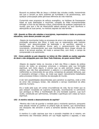 Buscará na piedosa Mãe de Jesus o símbolo das virtudes cristãs, transmitindo
aos que a cercam os dons sublimes da humildade e da perseverança, sem
qualquer preocupação pelas gloriosas efêmeras da vida material.
Cumprindo esse programa de esforço evangélico, na hipótese de fracassarem
todas as suas dedicações e renúncias, compete às mães incompreendidas
entregar o fruto de seu labores a Deus, prescindindo de qualquer julgamento do
mundo, pois que o Pai de Misericórdia saberá apreciar os seus sacrifícios e
abençoarão as suas penas, no instituto sagrado da vida familiar.
190 –Quando os filhos são rebeldes e incorrigíveis, impermeáveis a todos os processos
educativos, como devem proceder aos pais?
-Depois de movimentar todos os processos de amor e de energia no trabalho de
orientação educativa dos filhos, é justo que os responsáveis pelo instituto
familiar, sem descontinuidade da dedicação e do sacrifício, esperem a
manifestação da Providência Divina para o esclarecimento dos filhos
incorrigíveis, compreendendo que essa manifestação deve chegar através de
dores e de provas acerbas, de modo a semear-lhes, com êxito, o campo da
compreensão e do sentimento.
191 –Como poderão os pais despertar no íntimo do filho rebelde as noções sagradas
do dever e das obrigações para com Deus Todo-Poderoso, de quem somos filhos?
-Depois de esgotar todos os recursos a bem dos filhos e depois da prática
sincera de todos os processos amorosos e enérgicos pela sua formação
espiritual, sem êxito algum, é preciso que os pais estimem nesses filhos
adultos, que não lhes apreenderam a palavra e a exemplificação, os irmãos
indiferentes ou endurecidos de sua alma, comparsas do passado delituoso, que
é necessário entregar a Deus, de modo que sejam naturalmente trabalhados
pelos processos tristes e violentos da educação do mundo.
A dor tem possibilidades desconhecidas para penetrar os espíritos, onde a linfa
do amor não conseguiu brotar, não obstante o serviço inestimável do afeto
paternal, humano.
Eis a razão pela qual, em certas circunstâncias da vida, faz-se mister que os
pais estejam revestidos de suprema resignação, reconhecendo no sofrimento
que persegue os filhos a manifestação de uma bondade superior, cujo buril
oculto, constituído por sofrimentos, remodela e aperfeiçoa com vistas ao futuro
espiritual.
192 –A mentira retarda o desenvolvimento do espírito?
-Mentira não é ato de guardar a verdade para o momento oportuno, porquanto
essa atitude mental se justifica na própria lição do Senhor, que recomendava
aos discípulos não atirarem a esmo a semente bendita dos seus ensinos de
amor.
A mentira é a ação capciosa que visa o proveito imediato de si mesmo, em
detrimento dos interesses alheios em sua feição legítima e sagrada; e essa
 