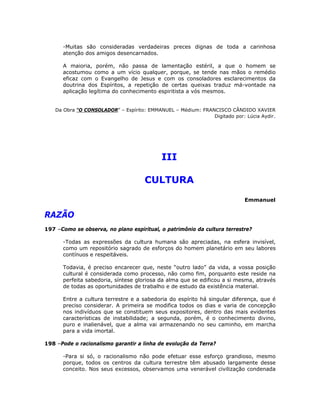 -Muitas são consideradas verdadeiras preces dignas de toda a carinhosa
atenção dos amigos desencarnados.
A maioria, porém, não passa de lamentação estéril, a que o homem se
acostumou como a um vício qualquer, porque, se tende nas mãos o remédio
eficaz com o Evangelho de Jesus e com os consoladores esclarecimentos da
doutrina dos Espíritos, a repetição de certas queixas traduz má-vontade na
aplicação legítima do conhecimento espiritista a vós mesmos.
Da Obra “O CONSOLADOR” – Espírito: EMMANUEL – Médium: FRANCISCO CÂNDIDO XAVIER
Digitado por: Lúcia Aydir.
III
CULTURA
Emmanuel
RAZÃO
197 –Como se observa, no plano espiritual, o patrimônio da cultura terrestre?
-Todas as expressões da cultura humana são apreciadas, na esfera invisível,
como um repositório sagrado de esforços do homem planetário em seu labores
contínuos e respeitáveis.
Todavia, é preciso encarecer que, neste “outro lado” da vida, a vossa posição
cultural é considerada como processo, não como fim, porquanto este reside na
perfeita sabedoria, síntese gloriosa da alma que se edificou a si mesma, através
de todas as oportunidades de trabalho e de estudo da existência material.
Entre a cultura terrestre e a sabedoria do espírito há singular diferença, que é
preciso considerar. A primeira se modifica todos os dias e varia de concepção
nos indivíduos que se constituem seus expositores, dentro das mais evidentes
características de instabilidade; a segunda, porém, é o conhecimento divino,
puro e inalienável, que a alma vai armazenando no seu caminho, em marcha
para a vida imortal.
198 –Pode o racionalismo garantir a linha de evolução da Terra?
-Para si só, o racionalismo não pode efetuar esse esforço grandioso, mesmo
porque, todos os centros da cultura terrestre têm abusado largamente desse
conceito. Nos seus excessos, observamos uma venerável civilização condenada
 